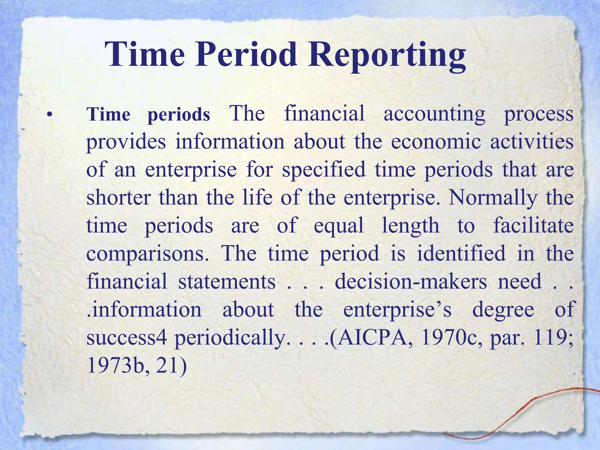 Time Period Reporting
• Time periods The financial accounting process
provides information about the economic activities
of an enterprise for specified time periods that are
shorter than the life of the enterprise. Normally the
time periods are of equal length to facilitate
comparisons. The time period is identified in the
financial statements . . . decision-makers need . .
.information about the enterprise’s degree of
success4 periodically. . . .(AICPA, 1970c, par. 119;
1973b, 21)
 