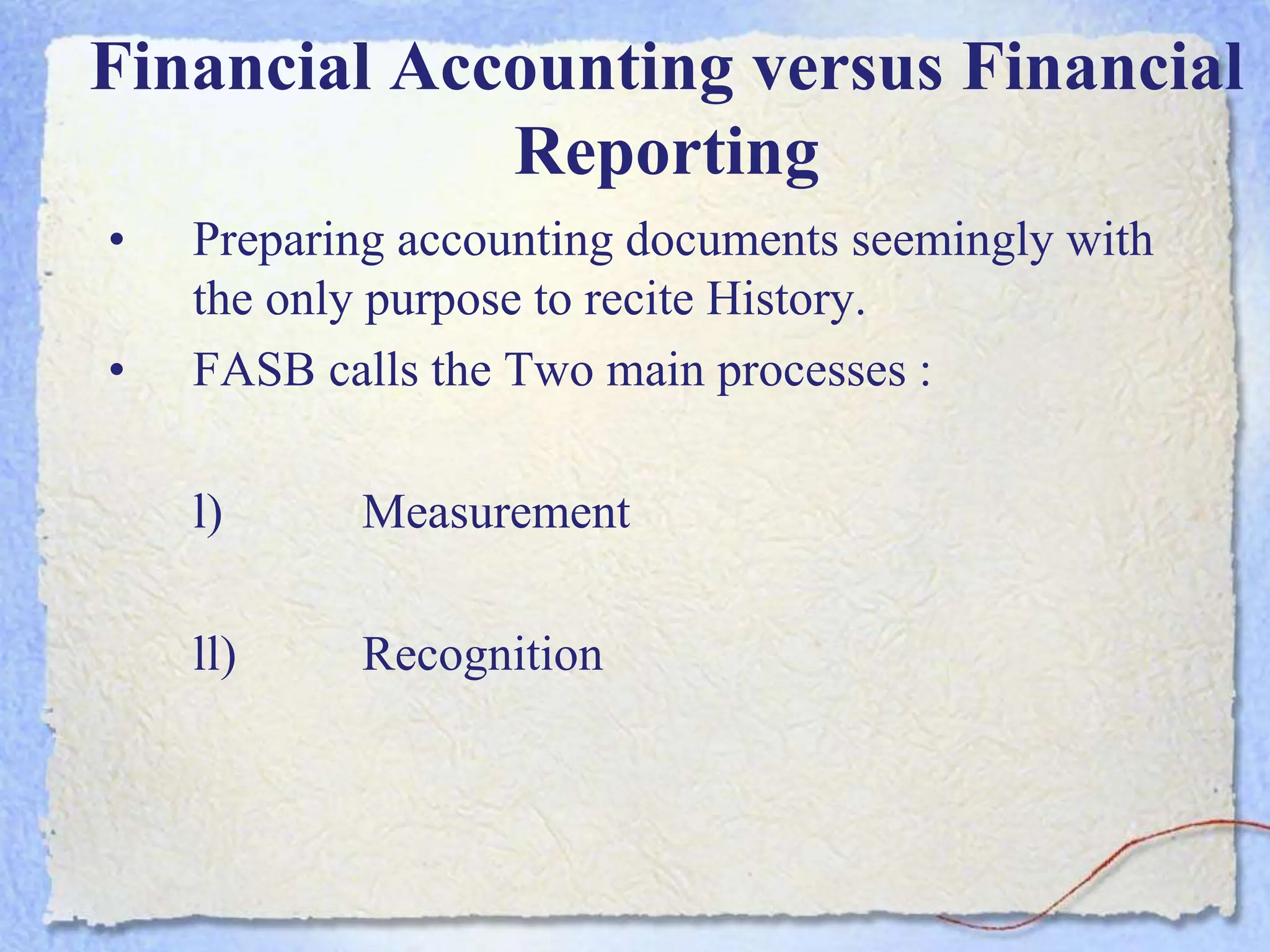 Financial Accounting versus Financial
Reporting
• Preparing accounting documents seemingly with
the only purpose to recite History.
• FASB calls the Two main processes :
l) Measurement
ll) Recognition
 