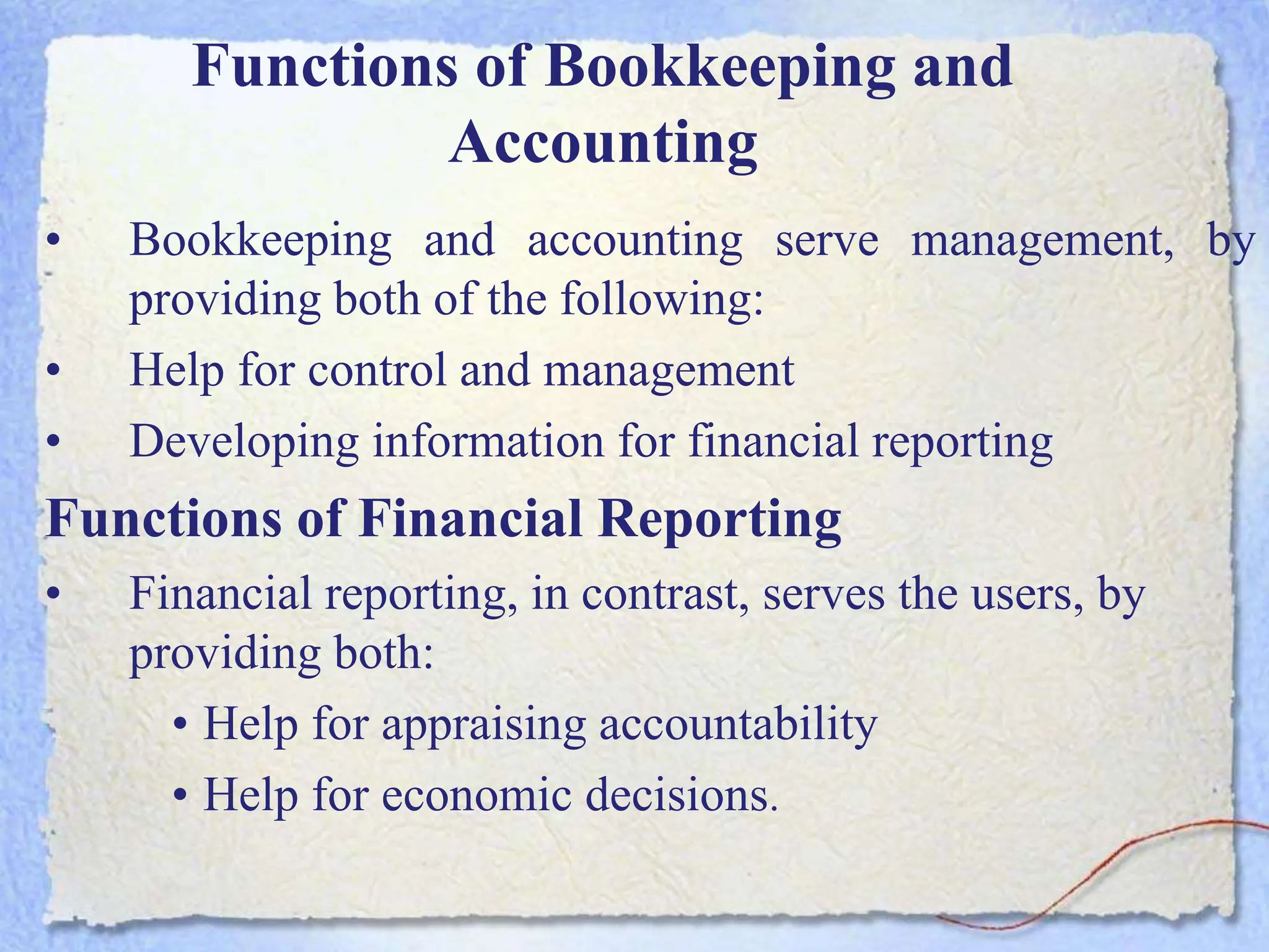 Functions of Bookkeeping and
Accounting
• Bookkeeping and accounting serve management, by
providing both of the following:
• Help for control and management
• Developing information for financial reporting
Functions of Financial Reporting
• Financial reporting, in contrast, serves the users, by
providing both:
• Help for appraising accountability
• Help for economic decisions.
 