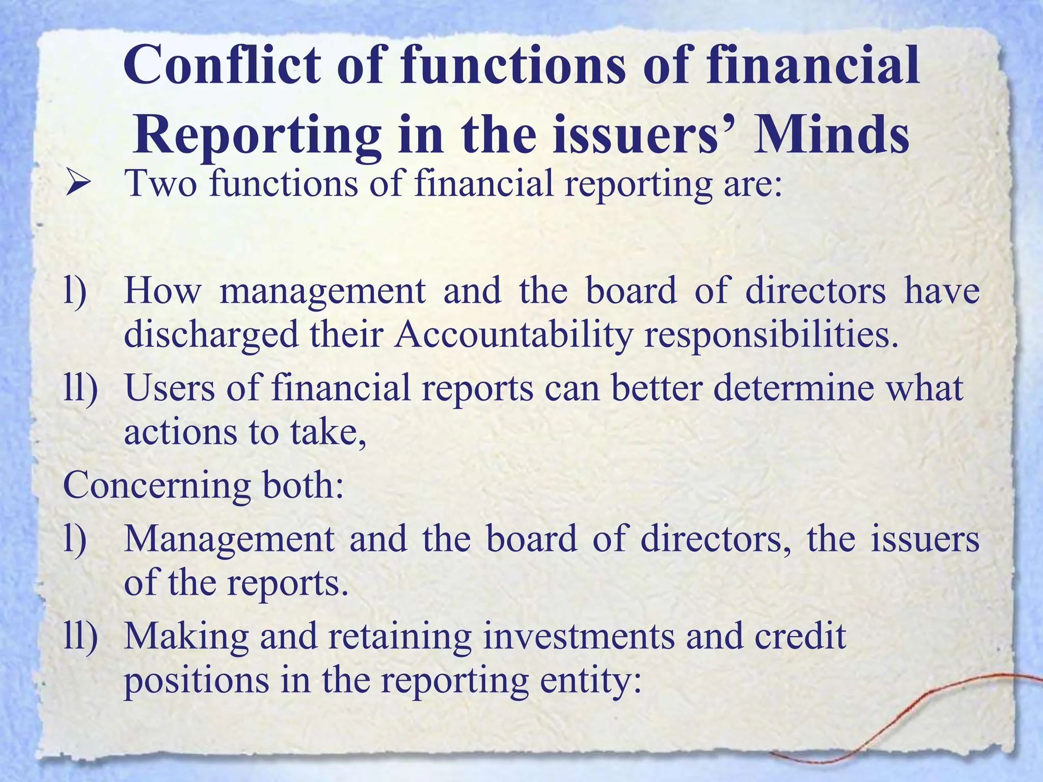 Conflict of functions of financial
Reporting in the issuers’ Minds
 Two functions of financial reporting are:
l) How management and the board of directors have
discharged their Accountability responsibilities.
ll) Users of financial reports can better determine what
actions to take,
Concerning both:
l) Management and the board of directors, the issuers
of the reports.
ll) Making and retaining investments and credit
positions in the reporting entity:
 