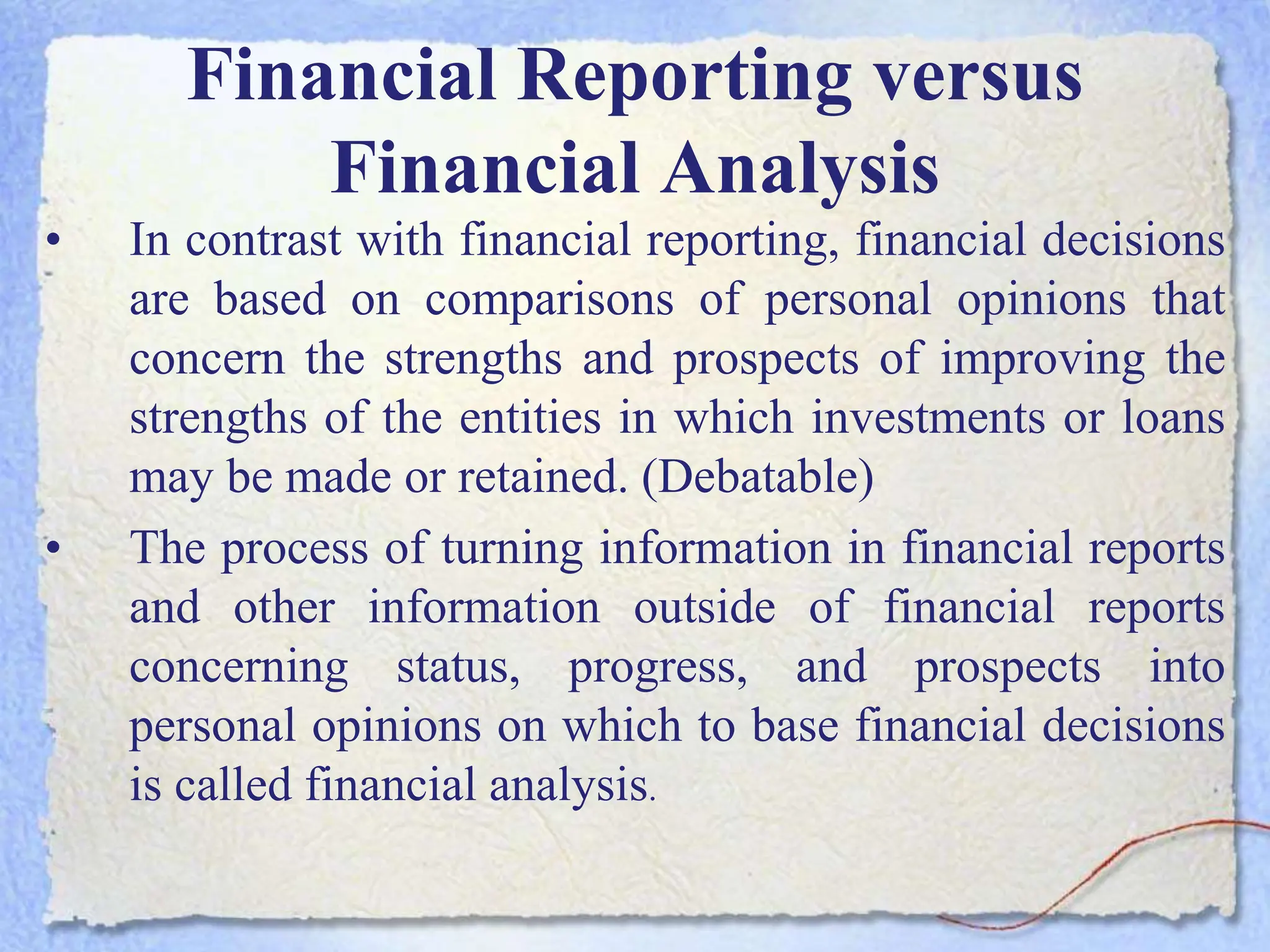 Financial Reporting versus
Financial Analysis
• In contrast with financial reporting, financial decisions
are based on comparisons of personal opinions that
concern the strengths and prospects of improving the
strengths of the entities in which investments or loans
may be made or retained. (Debatable)
• The process of turning information in financial reports
and other information outside of financial reports
concerning status, progress, and prospects into
personal opinions on which to base financial decisions
is called financial analysis.
 