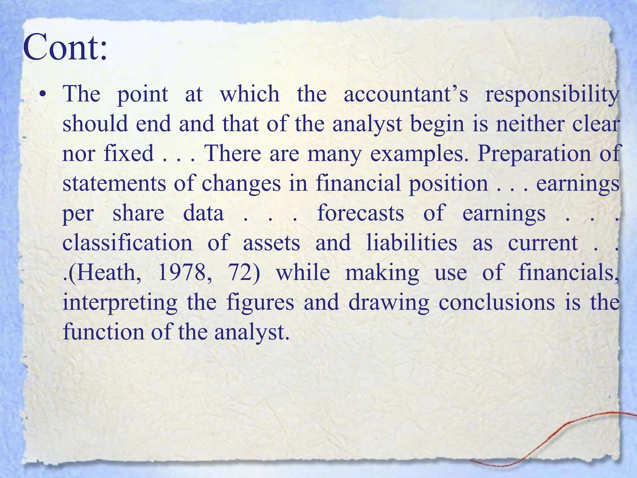Cont:
• The point at which the accountant’s responsibility
should end and that of the analyst begin is neither clear
nor fixed . . . There are many examples. Preparation of
statements of changes in financial position . . . earnings
per share data . . . forecasts of earnings . . .
classification of assets and liabilities as current . .
.(Heath, 1978, 72) while making use of financials,
interpreting the figures and drawing conclusions is the
function of the analyst.
 