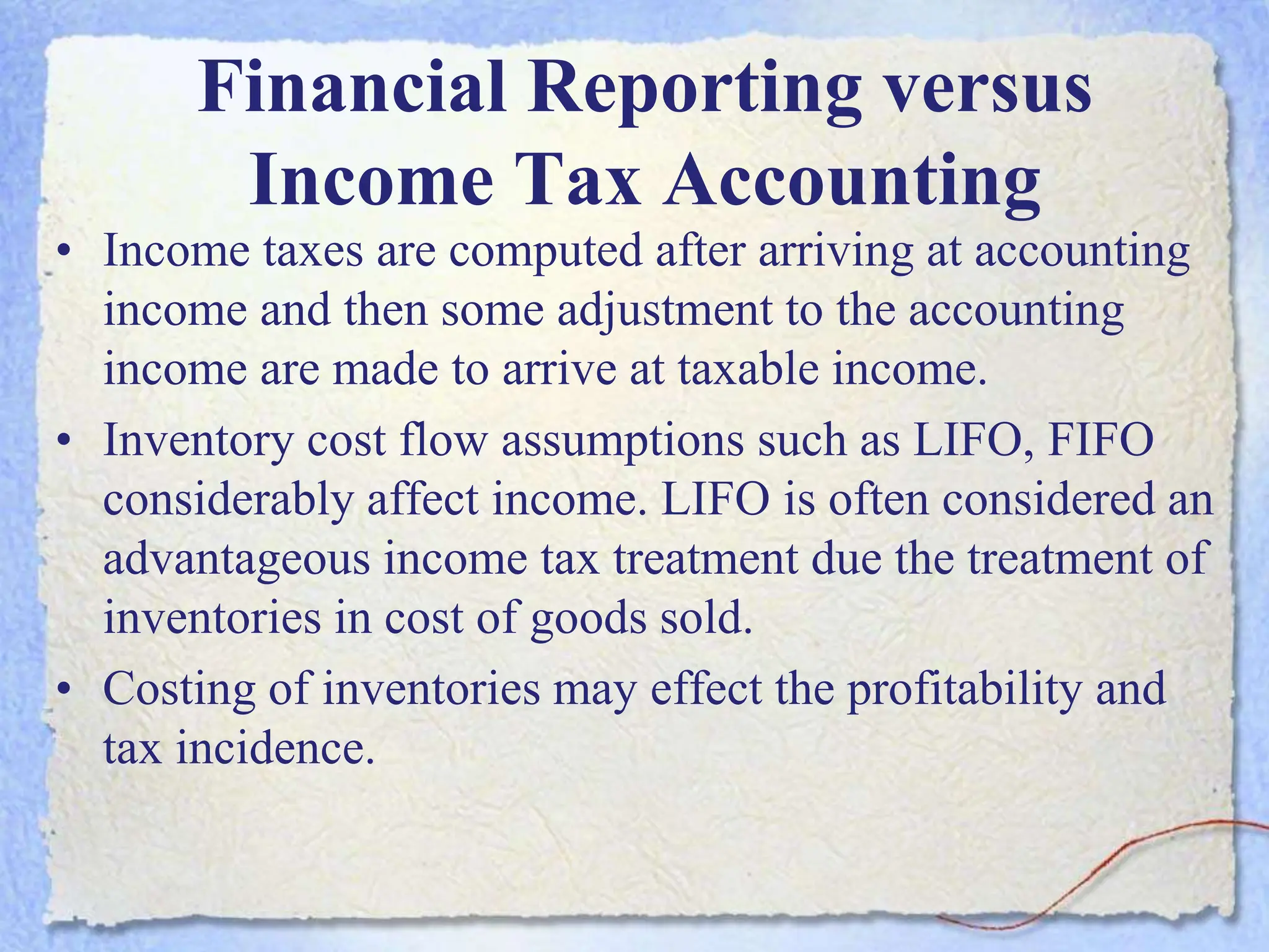 Financial Reporting versus
Income Tax Accounting
• Income taxes are computed after arriving at accounting
income and then some adjustment to the accounting
income are made to arrive at taxable income.
• Inventory cost flow assumptions such as LIFO, FIFO
considerably affect income. LIFO is often considered an
advantageous income tax treatment due the treatment of
inventories in cost of goods sold.
• Costing of inventories may effect the profitability and
tax incidence.
 