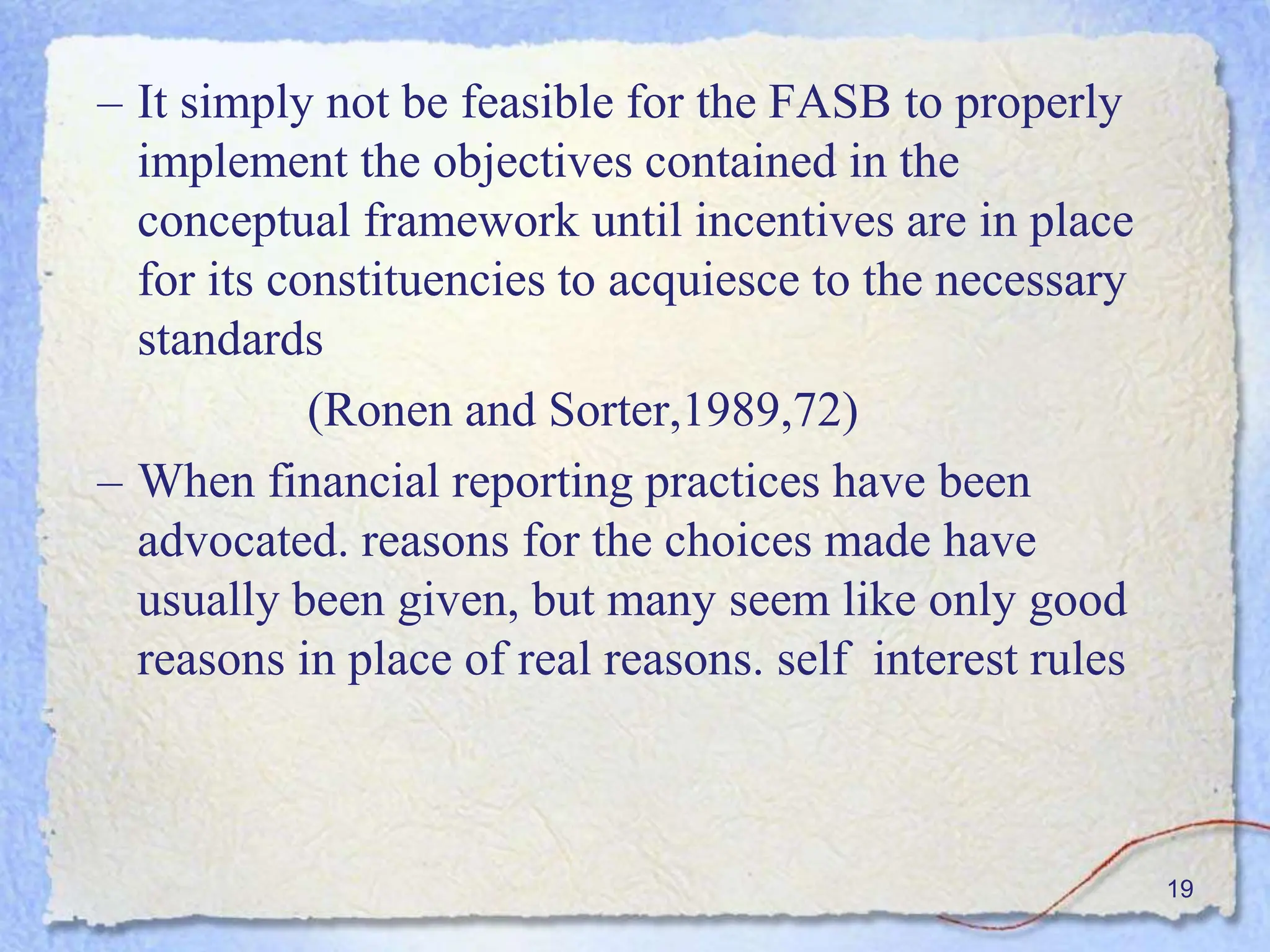 – It simply not be feasible for the FASB to properly
implement the objectives contained in the
conceptual framework until incentives are in place
for its constituencies to acquiesce to the necessary
standards
(Ronen and Sorter,1989,72)
– When financial reporting practices have been
advocated. reasons for the choices made have
usually been given, but many seem like only good
reasons in place of real reasons. self interest rules
19
 