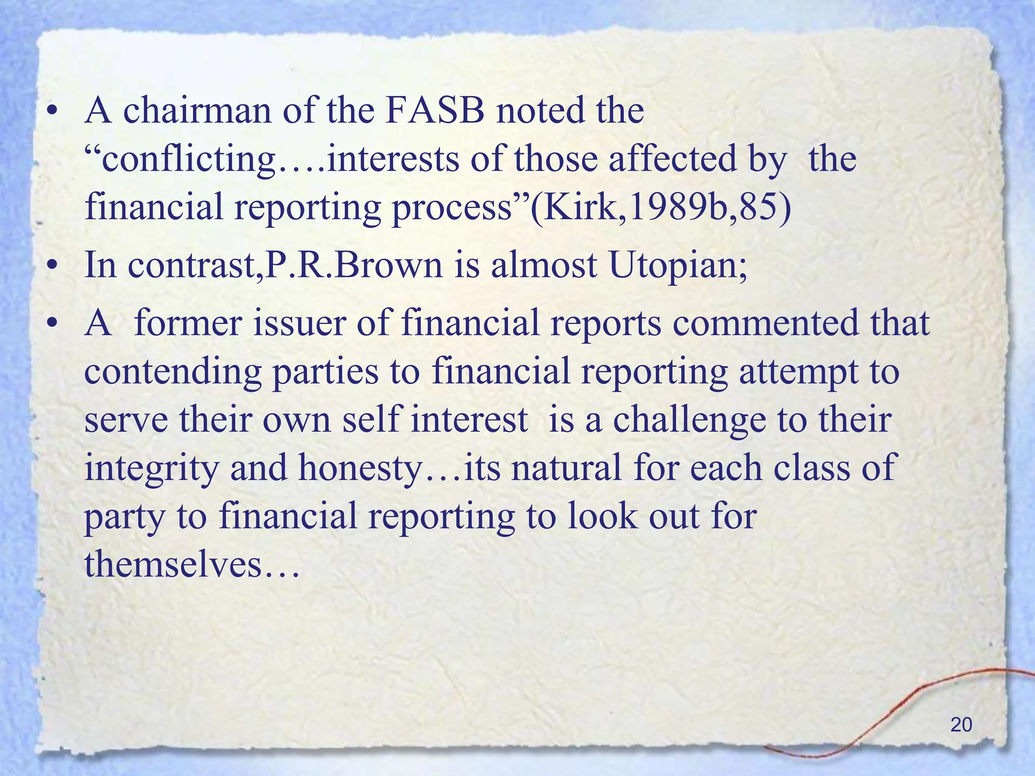 • A chairman of the FASB noted the
“conflicting….interests of those affected by the
financial reporting process”(Kirk,1989b,85)
• In contrast,P.R.Brown is almost Utopian;
• A former issuer of financial reports commented that
contending parties to financial reporting attempt to
serve their own self interest is a challenge to their
integrity and honesty…its natural for each class of
party to financial reporting to look out for
themselves…
20
 