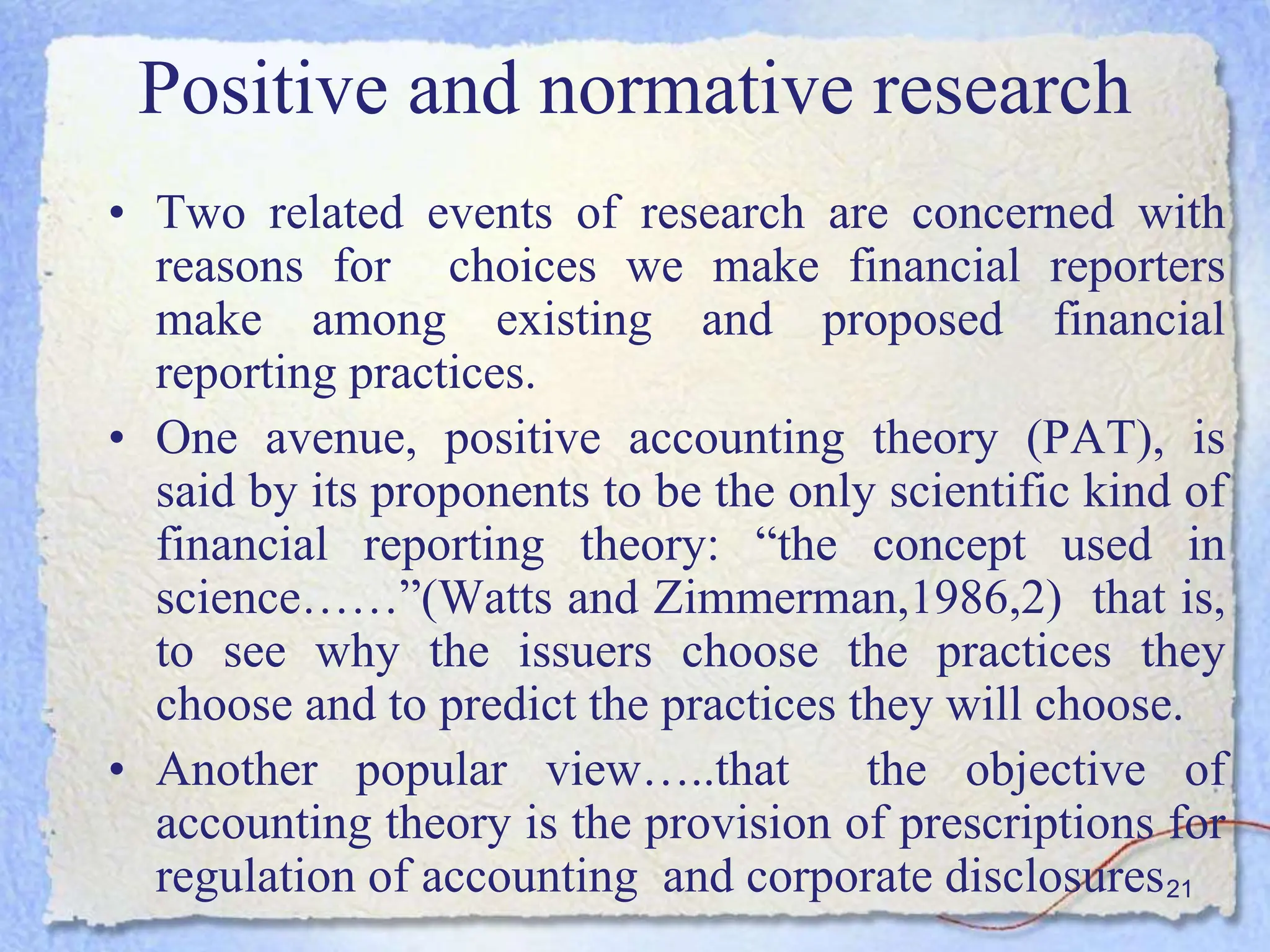 21
• Two related events of research are concerned with
reasons for choices we make financial reporters
make among existing and proposed financial
reporting practices.
• One avenue, positive accounting theory (PAT), is
said by its proponents to be the only scientific kind of
financial reporting theory: “the concept used in
science……”(Watts and Zimmerman,1986,2) that is,
to see why the issuers choose the practices they
choose and to predict the practices they will choose.
• Another popular view…..that the objective of
accounting theory is the provision of prescriptions for
regulation of accounting and corporate disclosures
Positive and normative research
 