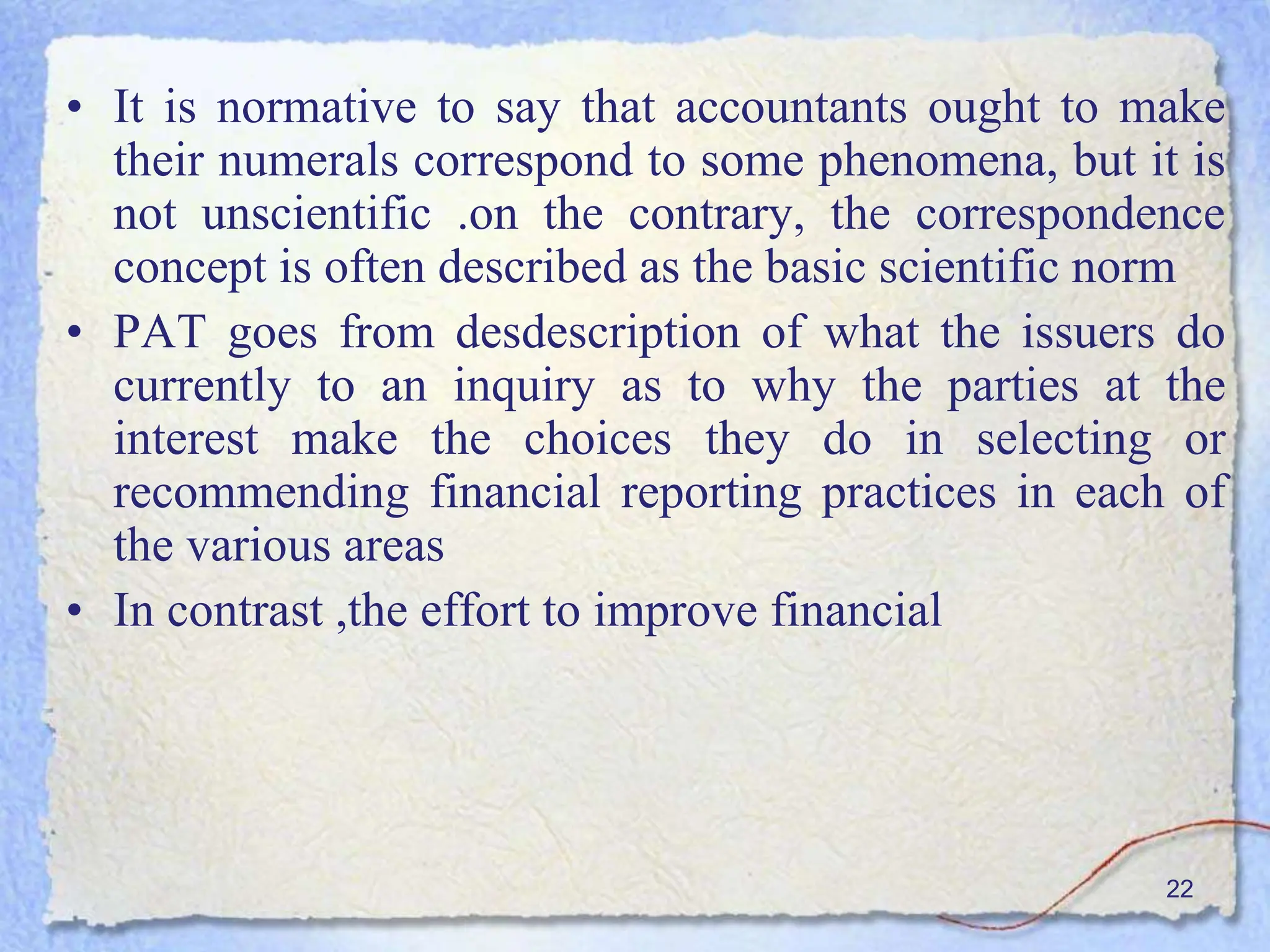 22
• It is normative to say that accountants ought to make
their numerals correspond to some phenomena, but it is
not unscientific .on the contrary, the correspondence
concept is often described as the basic scientific norm
• PAT goes from desdescription of what the issuers do
currently to an inquiry as to why the parties at the
interest make the choices they do in selecting or
recommending financial reporting practices in each of
the various areas
• In contrast ,the effort to improve financial
 