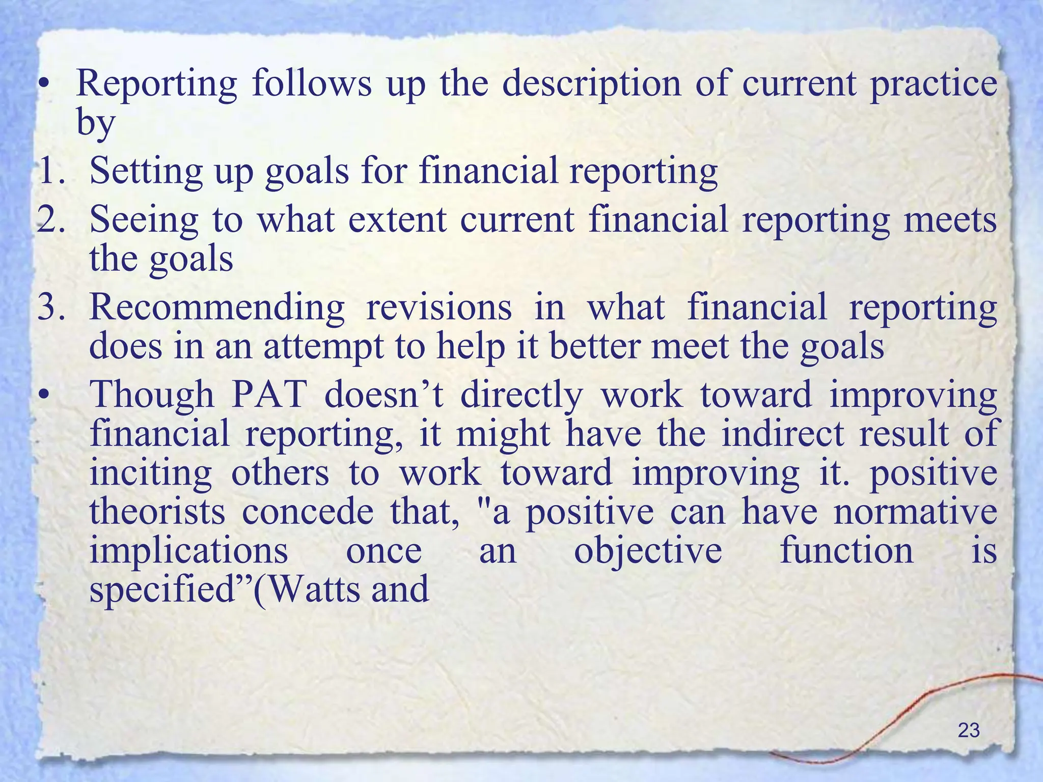 23
• Reporting follows up the description of current practice
by
1. Setting up goals for financial reporting
2. Seeing to what extent current financial reporting meets
the goals
3. Recommending revisions in what financial reporting
does in an attempt to help it better meet the goals
• Though PAT doesn’t directly work toward improving
financial reporting, it might have the indirect result of
inciting others to work toward improving it. positive
theorists concede that, "a positive can have normative
implications once an objective function is
specified”(Watts and
 