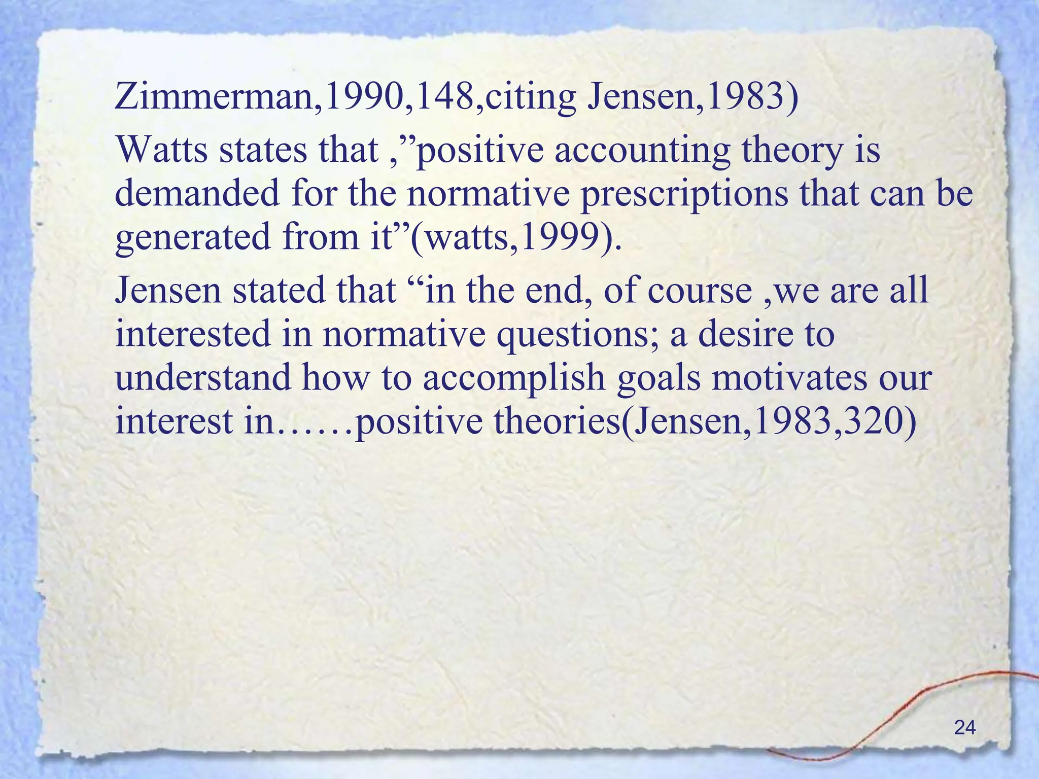 24
Zimmerman,1990,148,citing Jensen,1983)
Watts states that ,”positive accounting theory is
demanded for the normative prescriptions that can be
generated from it”(watts,1999).
Jensen stated that “in the end, of course ,we are all
interested in normative questions; a desire to
understand how to accomplish goals motivates our
interest in……positive theories(Jensen,1983,320)
 
