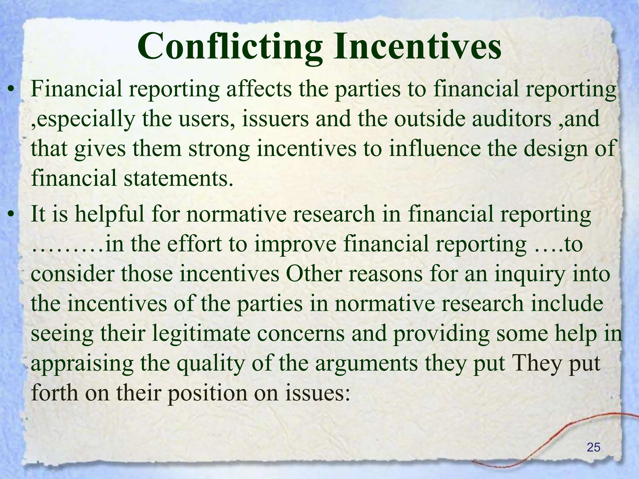 25
Conflicting Incentives
• Financial reporting affects the parties to financial reporting
,especially the users, issuers and the outside auditors ,and
that gives them strong incentives to influence the design of
financial statements.
• It is helpful for normative research in financial reporting
………in the effort to improve financial reporting ….to
consider those incentives Other reasons for an inquiry into
the incentives of the parties in normative research include
seeing their legitimate concerns and providing some help in
appraising the quality of the arguments they put They put
forth on their position on issues:
 