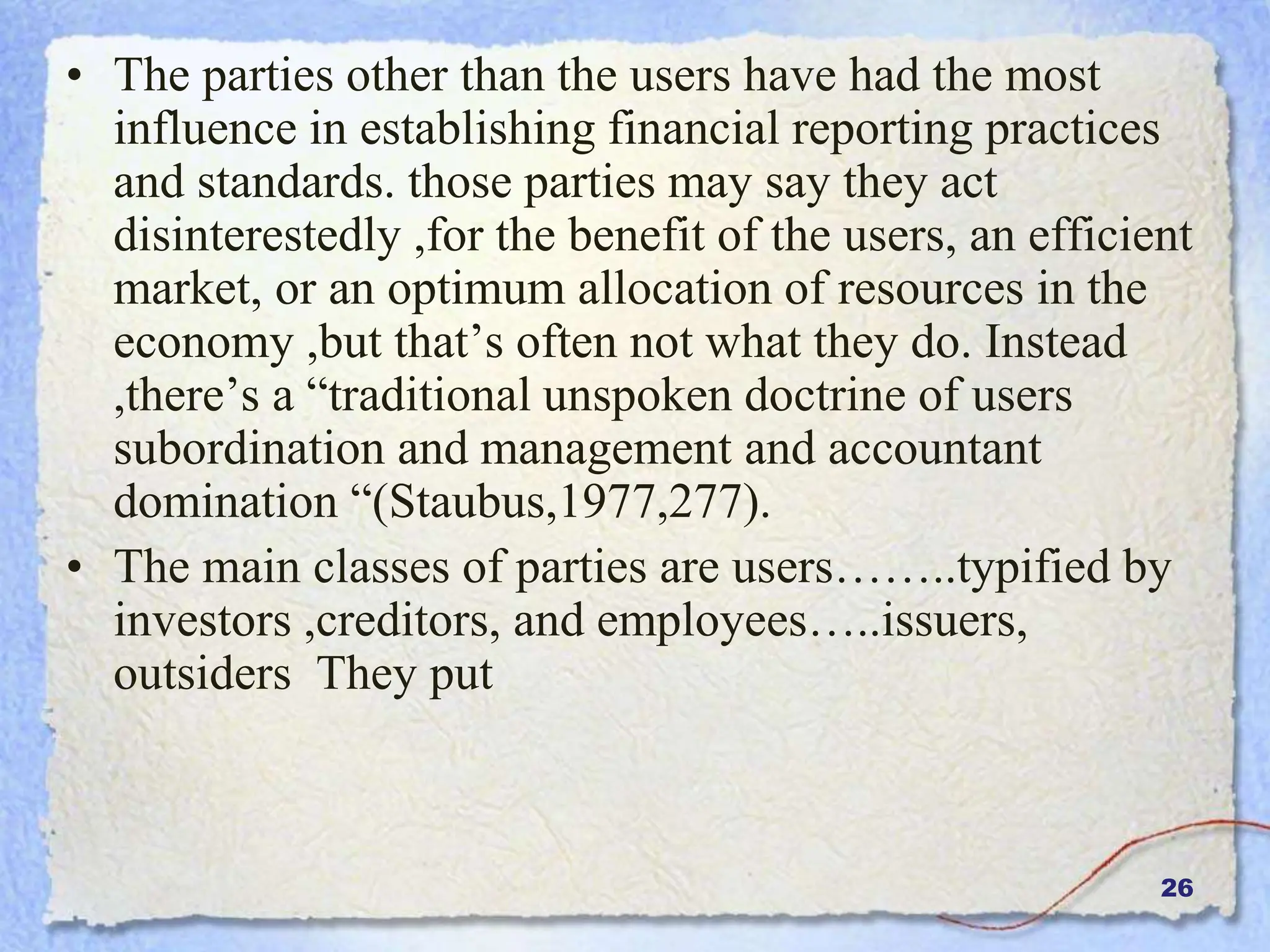 26
• The parties other than the users have had the most
influence in establishing financial reporting practices
and standards. those parties may say they act
disinterestedly ,for the benefit of the users, an efficient
market, or an optimum allocation of resources in the
economy ,but that’s often not what they do. Instead
,there’s a “traditional unspoken doctrine of users
subordination and management and accountant
domination “(Staubus,1977,277).
• The main classes of parties are users……..typified by
investors ,creditors, and employees…..issuers,
outsiders They put
 