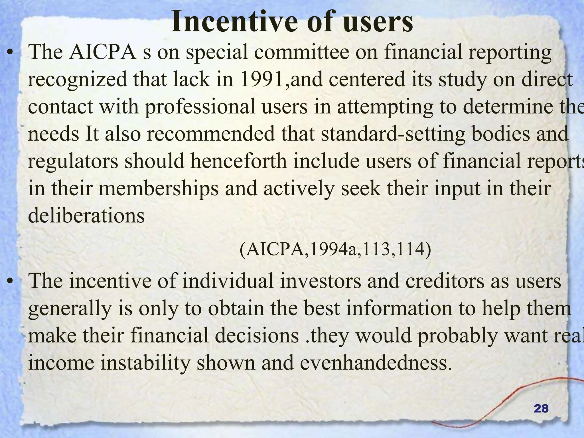 28
Incentive of users
• The AICPA s on special committee on financial reporting
recognized that lack in 1991,and centered its study on direct
contact with professional users in attempting to determine the
needs It also recommended that standard-setting bodies and
regulators should henceforth include users of financial reports
in their memberships and actively seek their input in their
deliberations
(AICPA,1994a,113,114)
• The incentive of individual investors and creditors as users
generally is only to obtain the best information to help them
make their financial decisions .they would probably want real
income instability shown and evenhandedness.
 