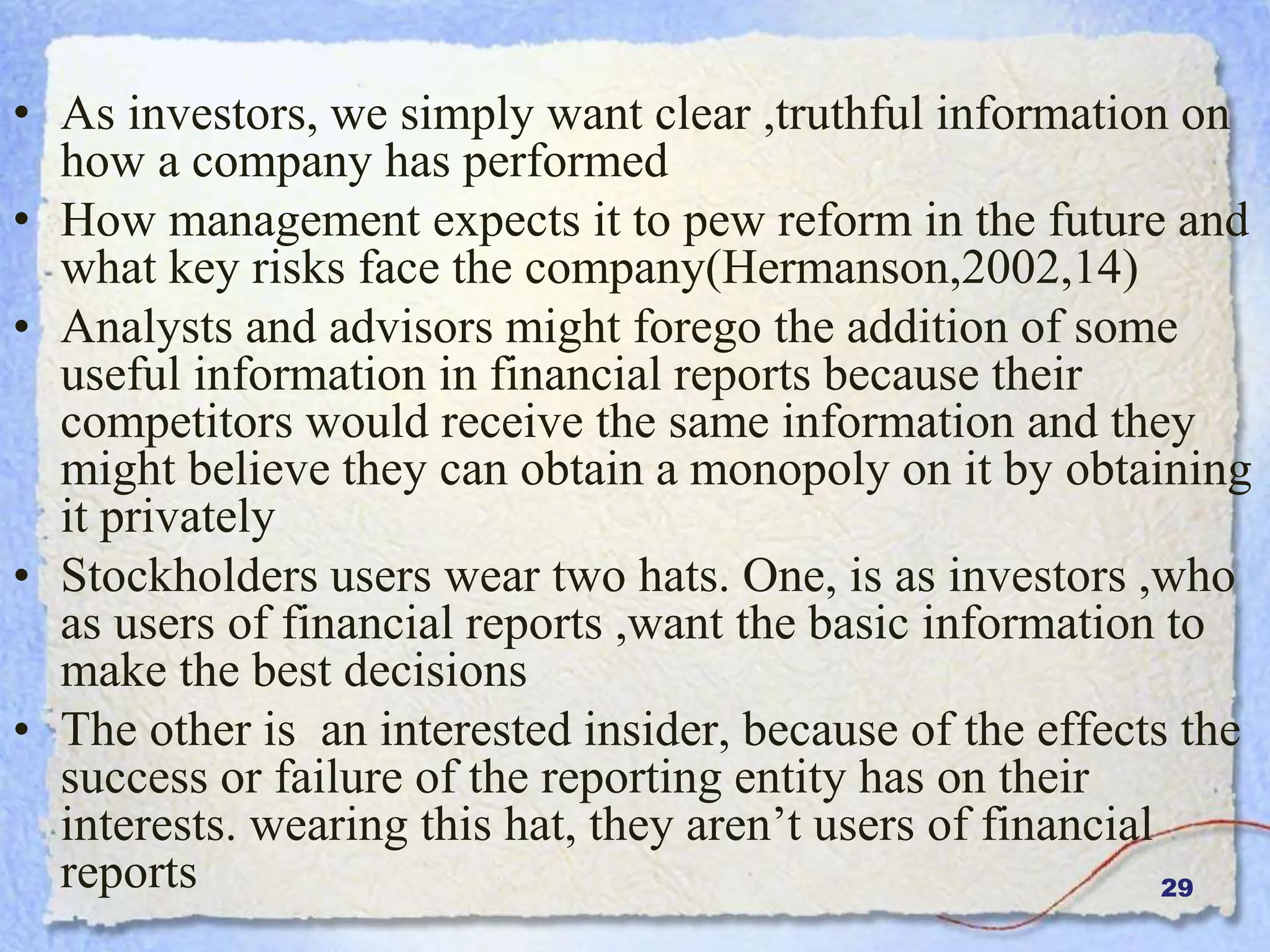 29
• As investors, we simply want clear ,truthful information on
how a company has performed
• How management expects it to pew reform in the future and
what key risks face the company(Hermanson,2002,14)
• Analysts and advisors might forego the addition of some
useful information in financial reports because their
competitors would receive the same information and they
might believe they can obtain a monopoly on it by obtaining
it privately
• Stockholders users wear two hats. One, is as investors ,who
as users of financial reports ,want the basic information to
make the best decisions
• The other is an interested insider, because of the effects the
success or failure of the reporting entity has on their
interests. wearing this hat, they aren’t users of financial
reports
 