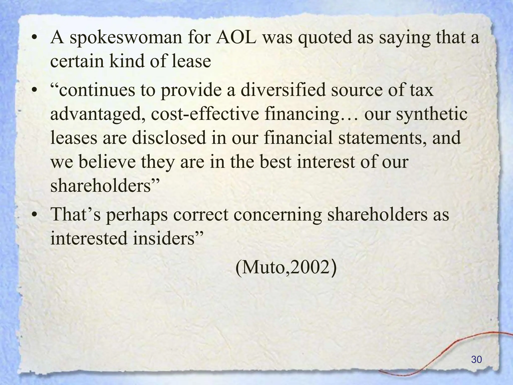 • A spokeswoman for AOL was quoted as saying that a
certain kind of lease
• “continues to provide a diversified source of tax
advantaged, cost-effective financing… our synthetic
leases are disclosed in our financial statements, and
we believe they are in the best interest of our
shareholders”
• That’s perhaps correct concerning shareholders as
interested insiders”
(Muto,2002)
30
 
