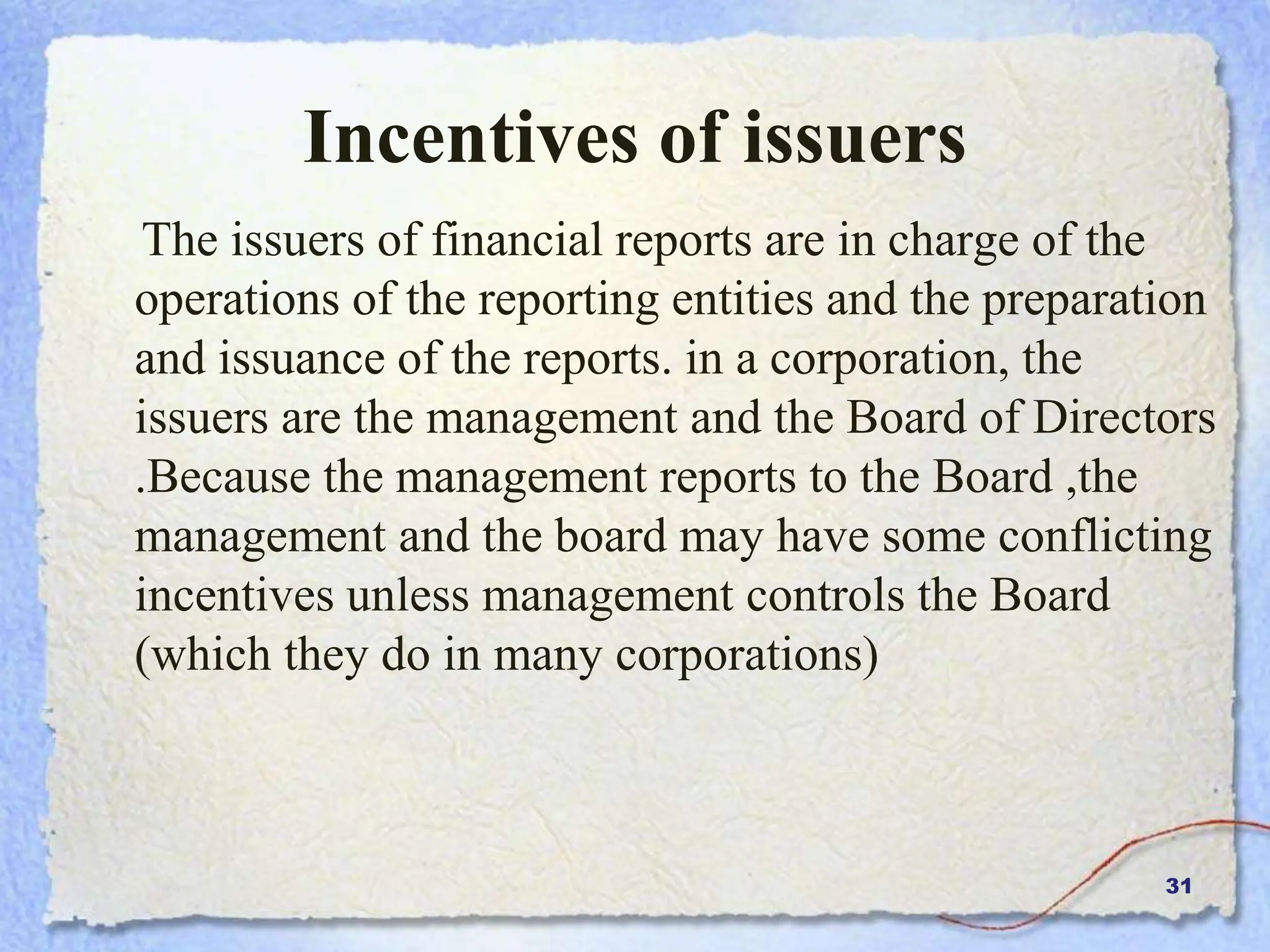 31
Incentives of issuers
The issuers of financial reports are in charge of the
operations of the reporting entities and the preparation
and issuance of the reports. in a corporation, the
issuers are the management and the Board of Directors
.Because the management reports to the Board ,the
management and the board may have some conflicting
incentives unless management controls the Board
(which they do in many corporations)
 