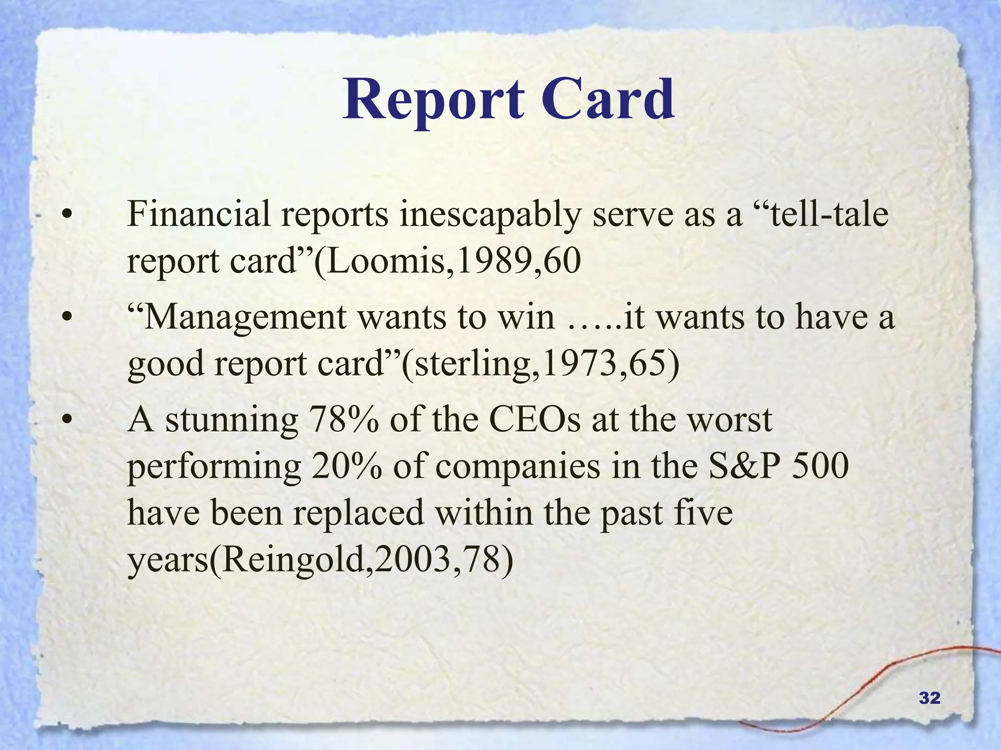 32
Report Card
• Financial reports inescapably serve as a “tell-tale
report card”(Loomis,1989,60
• “Management wants to win …..it wants to have a
good report card”(sterling,1973,65)
• A stunning 78% of the CEOs at the worst
performing 20% of companies in the S&P 500
have been replaced within the past five
years(Reingold,2003,78)
 