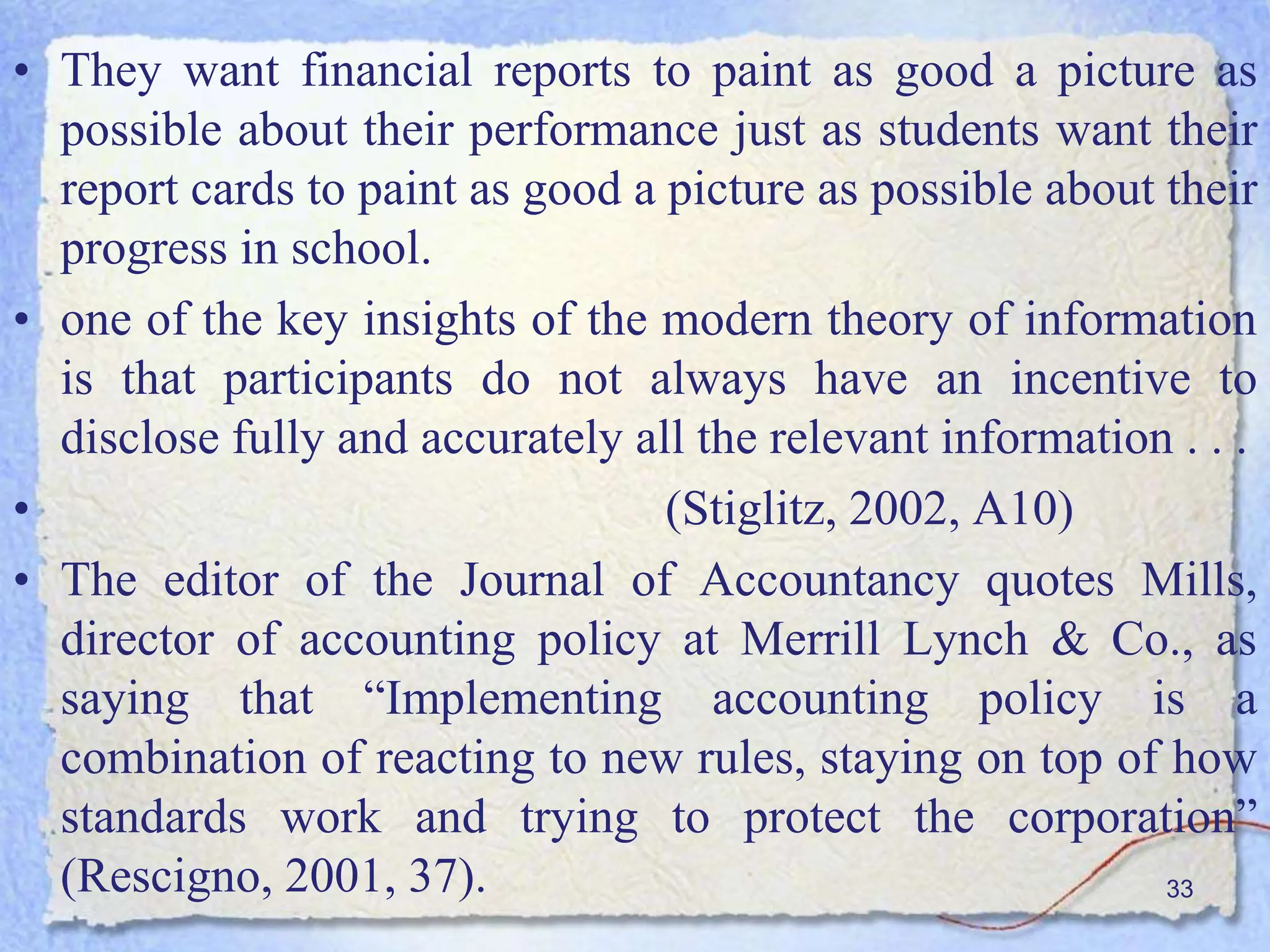 • They want financial reports to paint as good a picture as
possible about their performance just as students want their
report cards to paint as good a picture as possible about their
progress in school.
• one of the key insights of the modern theory of information
is that participants do not always have an incentive to
disclose fully and accurately all the relevant information . . .
• (Stiglitz, 2002, A10)
• The editor of the Journal of Accountancy quotes Mills,
director of accounting policy at Merrill Lynch & Co., as
saying that “Implementing accounting policy is a
combination of reacting to new rules, staying on top of how
standards work and trying to protect the corporation”
(Rescigno, 2001, 37). 33
 