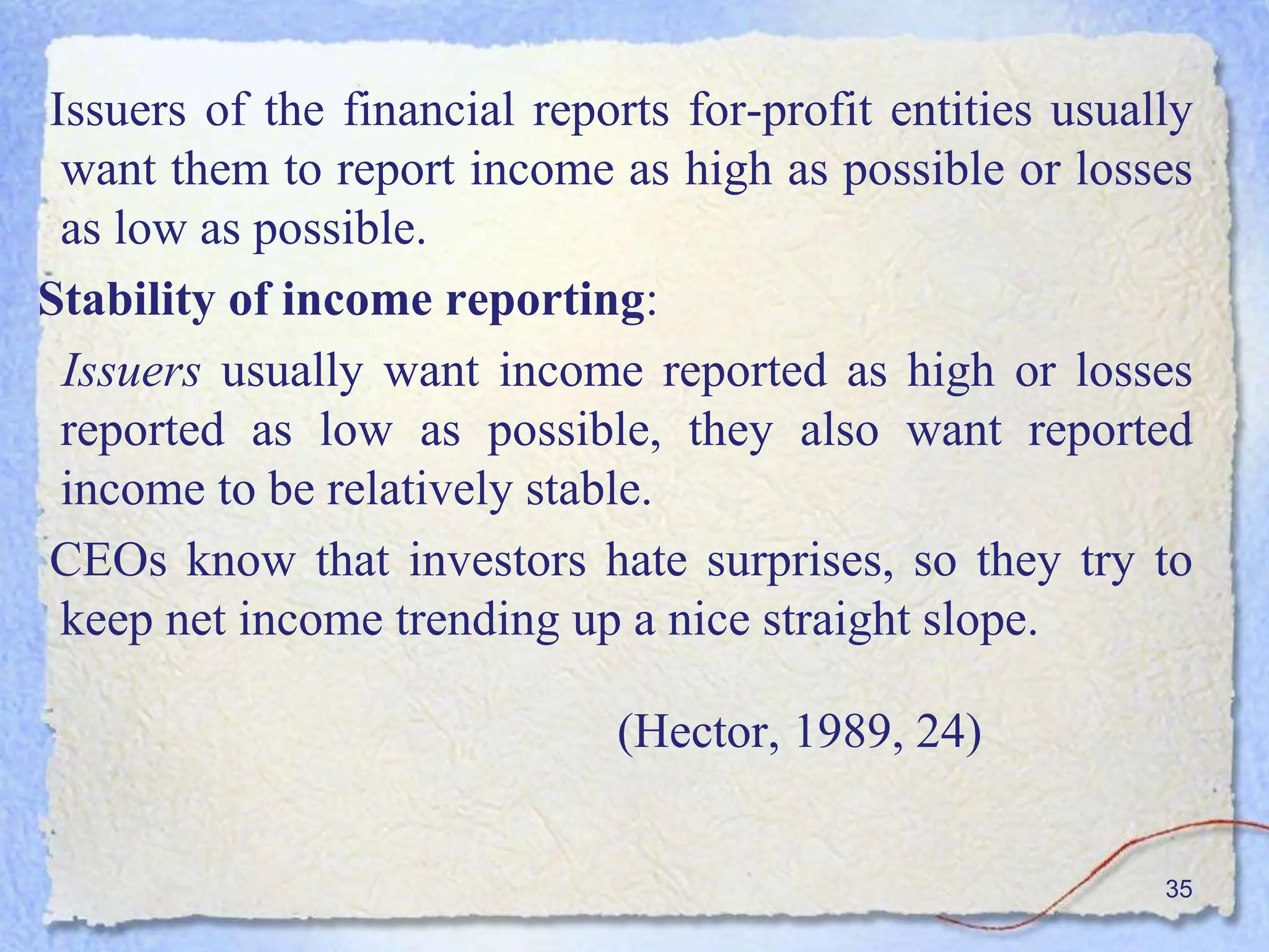 Issuers of the financial reports for-profit entities usually
want them to report income as high as possible or losses
as low as possible.
Stability of income reporting:
Issuers usually want income reported as high or losses
reported as low as possible, they also want reported
income to be relatively stable.
CEOs know that investors hate surprises, so they try to
keep net income trending up a nice straight slope.
(Hector, 1989, 24)
35
 