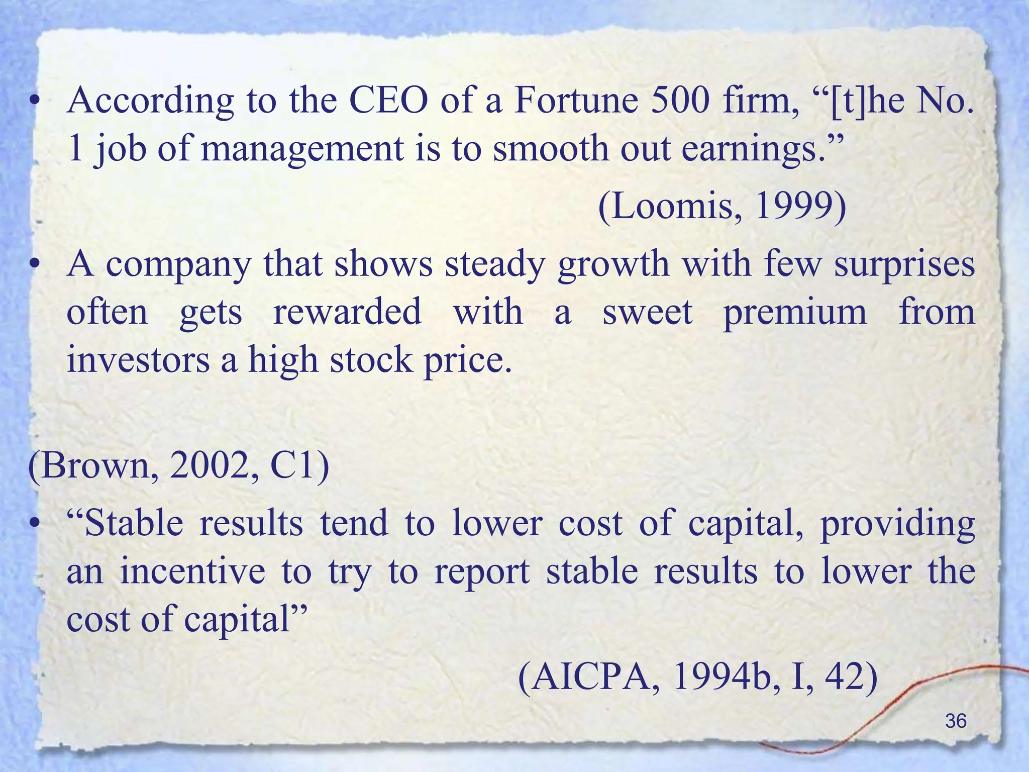 • According to the CEO of a Fortune 500 firm, “[t]he No.
1 job of management is to smooth out earnings.”
(Loomis, 1999)
• A company that shows steady growth with few surprises
often gets rewarded with a sweet premium from
investors a high stock price.
(Brown, 2002, C1)
• “Stable results tend to lower cost of capital, providing
an incentive to try to report stable results to lower the
cost of capital”
(AICPA, 1994b, I, 42)
36
 
