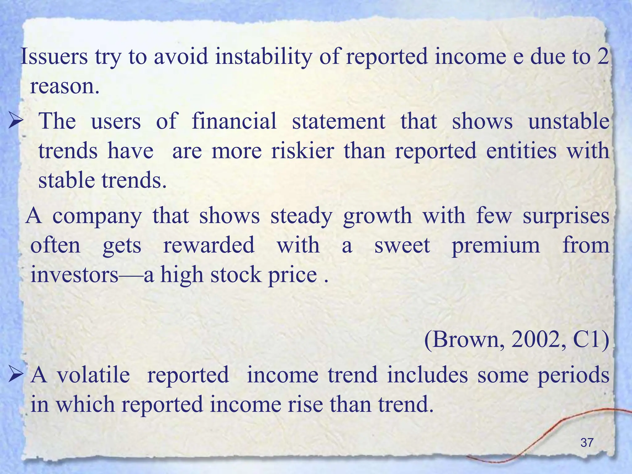 Issuers try to avoid instability of reported income e due to 2
reason.
 The users of financial statement that shows unstable
trends have are more riskier than reported entities with
stable trends.
A company that shows steady growth with few surprises
often gets rewarded with a sweet premium from
investors—a high stock price .
(Brown, 2002, C1)
 A volatile reported income trend includes some periods
in which reported income rise than trend.
37
 