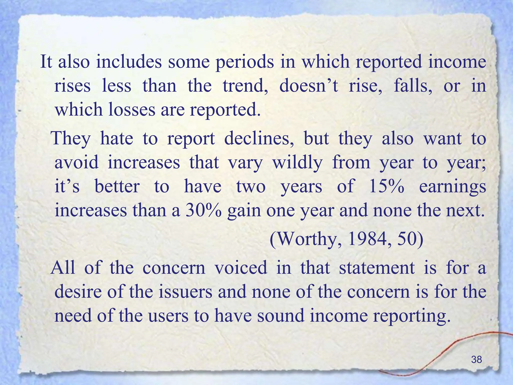 It also includes some periods in which reported income
rises less than the trend, doesn’t rise, falls, or in
which losses are reported.
They hate to report declines, but they also want to
avoid increases that vary wildly from year to year;
it’s better to have two years of 15% earnings
increases than a 30% gain one year and none the next.
(Worthy, 1984, 50)
All of the concern voiced in that statement is for a
desire of the issuers and none of the concern is for the
need of the users to have sound income reporting.
38
 