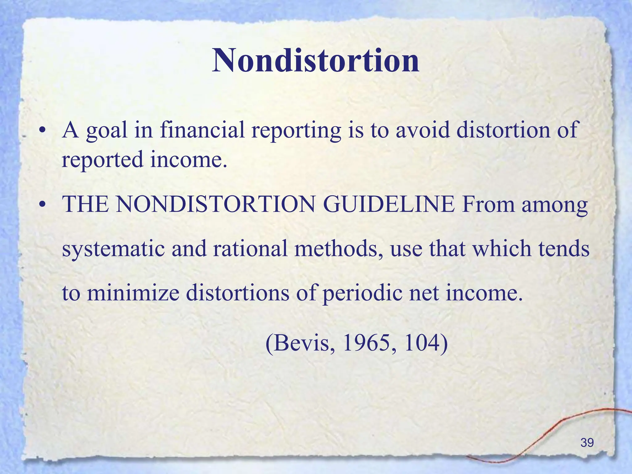 Nondistortion
• A goal in financial reporting is to avoid distortion of
reported income.
• THE NONDISTORTION GUIDELINE From among
systematic and rational methods, use that which tends
to minimize distortions of periodic net income.
(Bevis, 1965, 104)
39
 