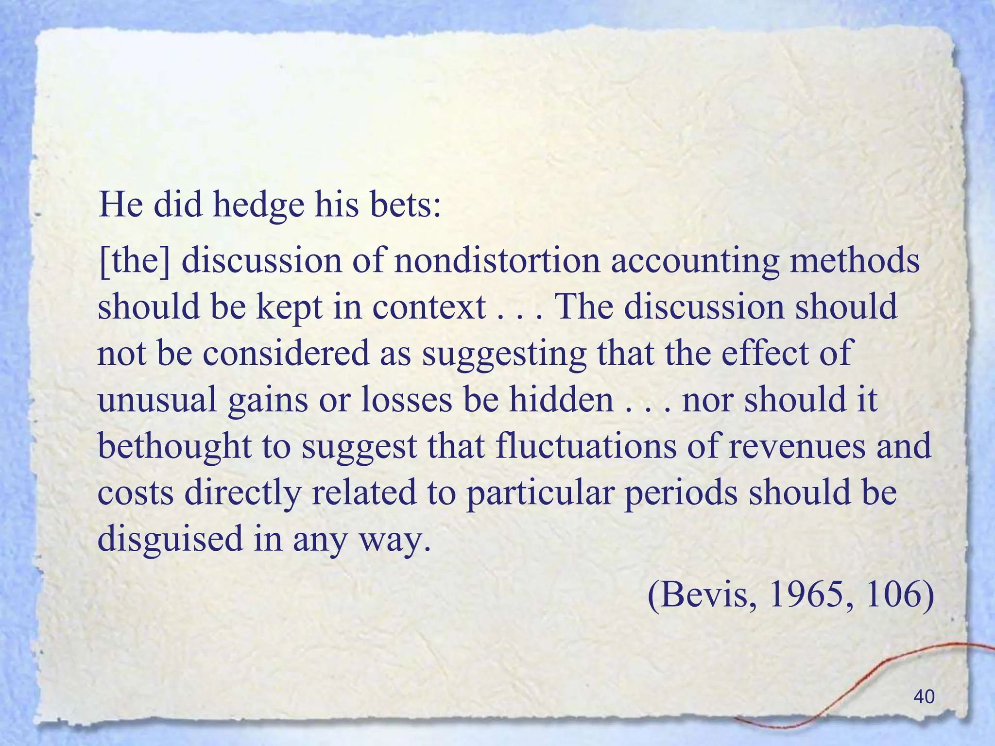 He did hedge his bets:
[the] discussion of nondistortion accounting methods
should be kept in context . . . The discussion should
not be considered as suggesting that the effect of
unusual gains or losses be hidden . . . nor should it
bethought to suggest that fluctuations of revenues and
costs directly related to particular periods should be
disguised in any way.
(Bevis, 1965, 106)
40
 