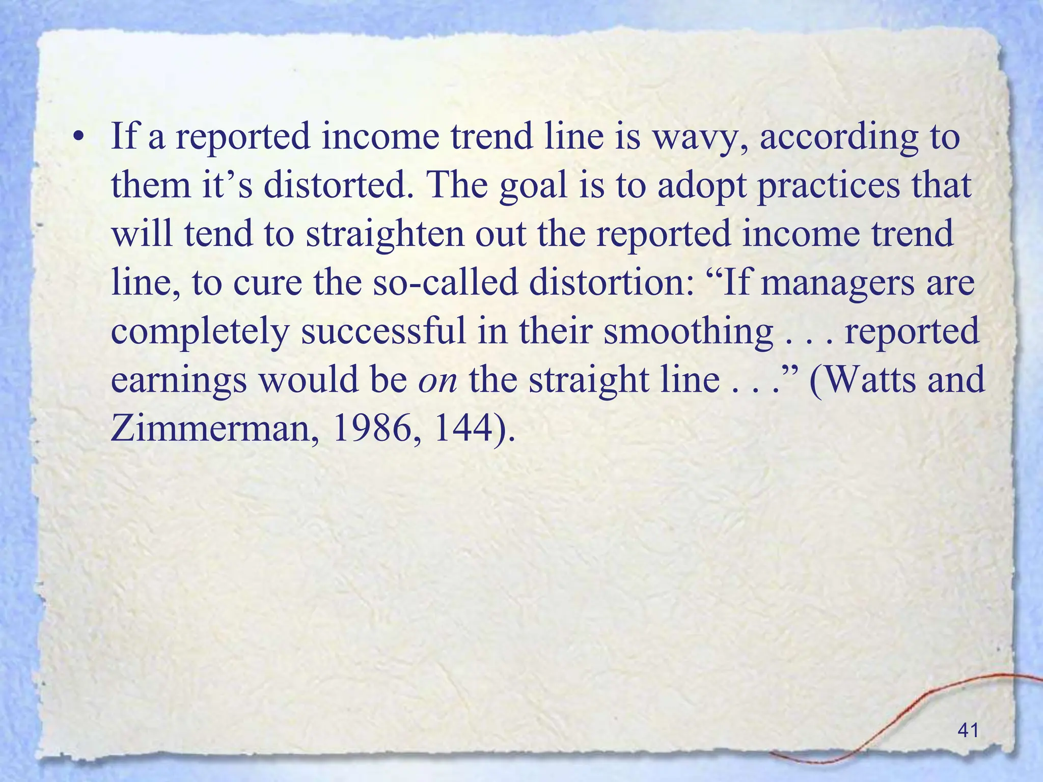 • If a reported income trend line is wavy, according to
them it’s distorted. The goal is to adopt practices that
will tend to straighten out the reported income trend
line, to cure the so-called distortion: “If managers are
completely successful in their smoothing . . . reported
earnings would be on the straight line . . .” (Watts and
Zimmerman, 1986, 144).
41
 