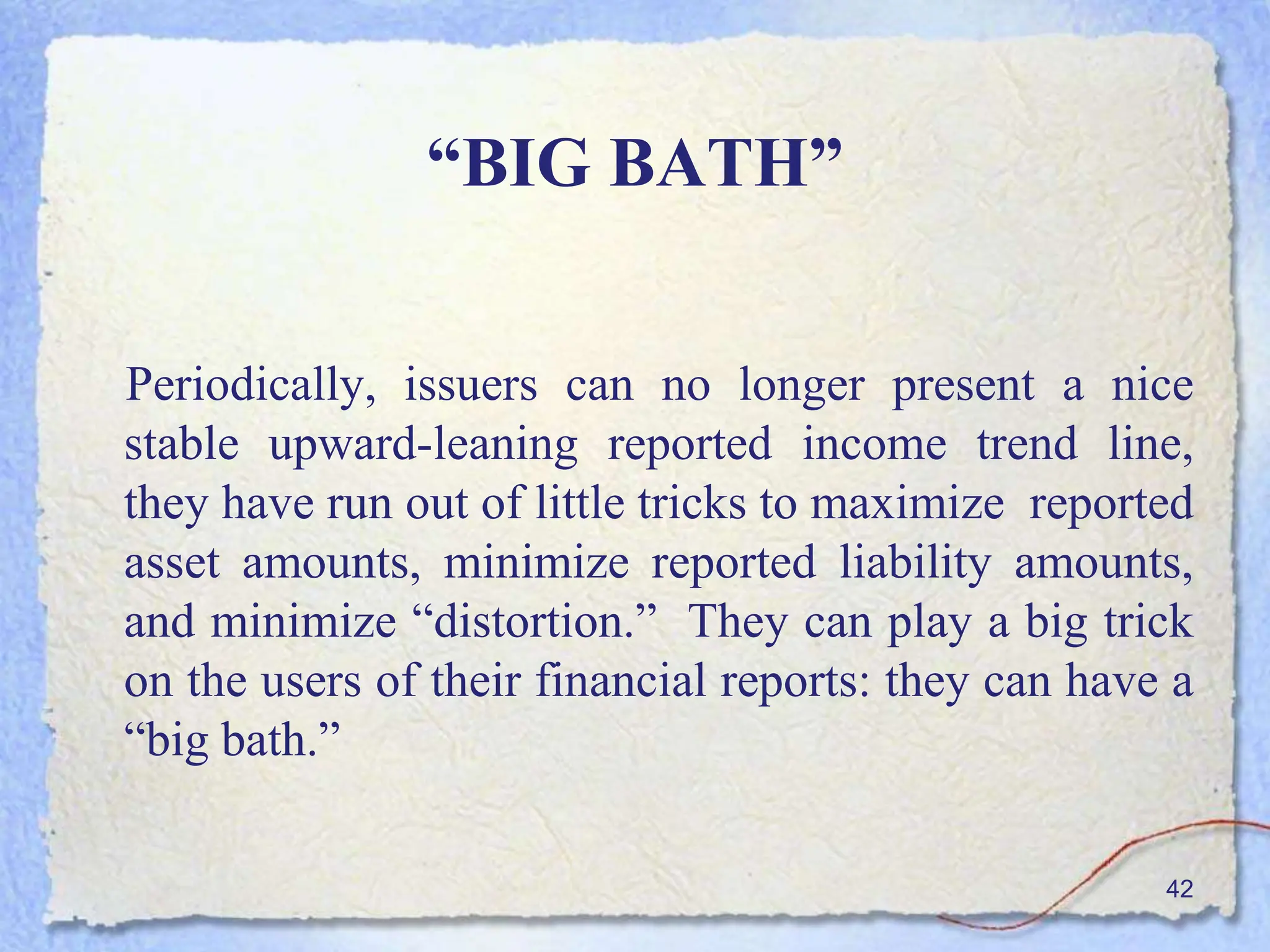 “BIG BATH”
Periodically, issuers can no longer present a nice
stable upward-leaning reported income trend line,
they have run out of little tricks to maximize reported
asset amounts, minimize reported liability amounts,
and minimize “distortion.” They can play a big trick
on the users of their financial reports: they can have a
“big bath.”
42
 