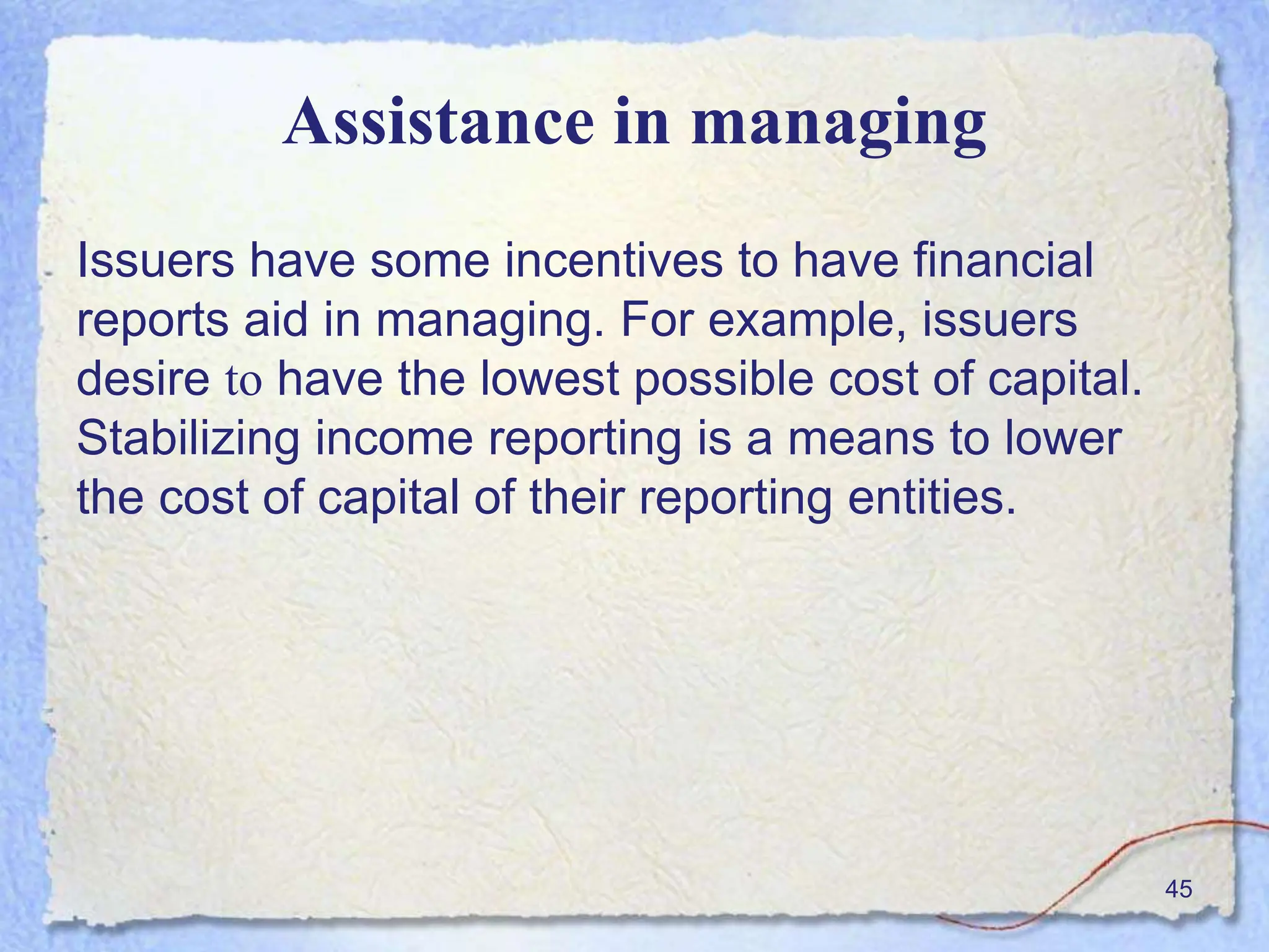 Assistance in managing
Issuers have some incentives to have financial
reports aid in managing. For example, issuers
desire to have the lowest possible cost of capital.
Stabilizing income reporting is a means to lower
the cost of capital of their reporting entities.
45
 