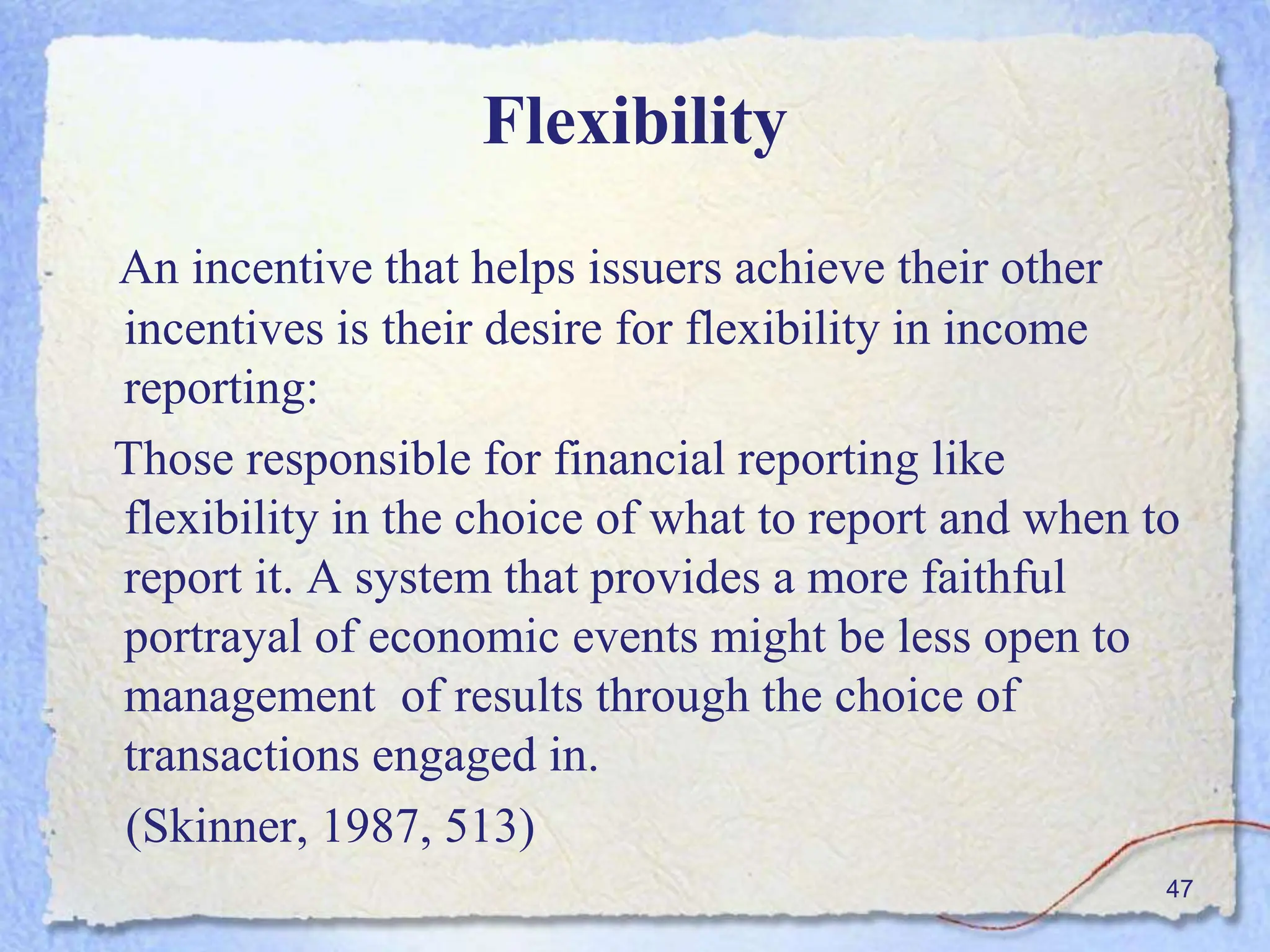 Flexibility
An incentive that helps issuers achieve their other
incentives is their desire for flexibility in income
reporting:
Those responsible for financial reporting like
flexibility in the choice of what to report and when to
report it. A system that provides a more faithful
portrayal of economic events might be less open to
management of results through the choice of
transactions engaged in.
(Skinner, 1987, 513)
47
 