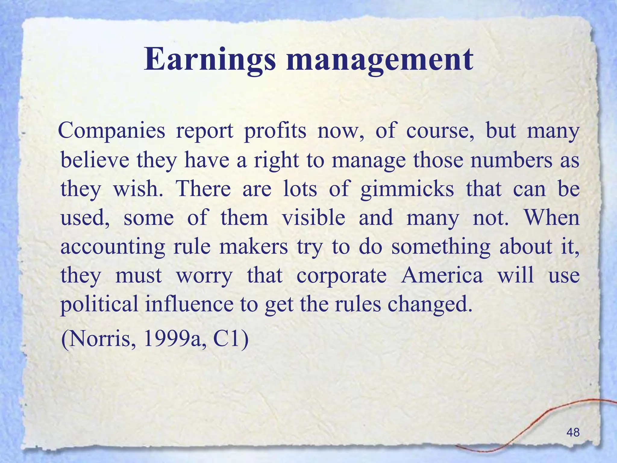 Earnings management
Companies report profits now, of course, but many
believe they have a right to manage those numbers as
they wish. There are lots of gimmicks that can be
used, some of them visible and many not. When
accounting rule makers try to do something about it,
they must worry that corporate America will use
political influence to get the rules changed.
(Norris, 1999a, C1)
48
 