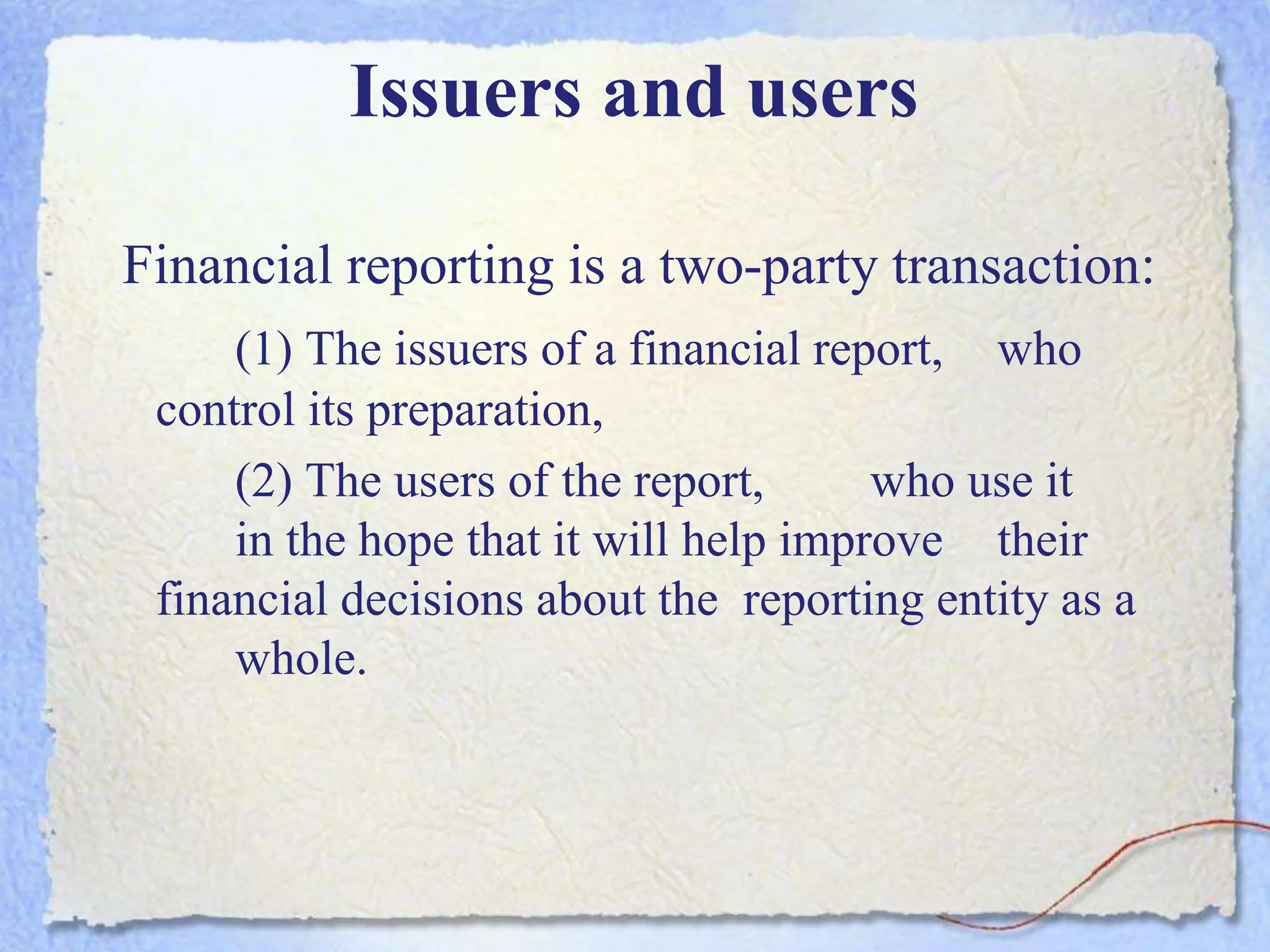 Issuers and users
Financial reporting is a two-party transaction:
(1) The issuers of a financial report, who
control its preparation,
(2) The users of the report, who use it
in the hope that it will help improve their
financial decisions about the reporting entity as a
whole.
 