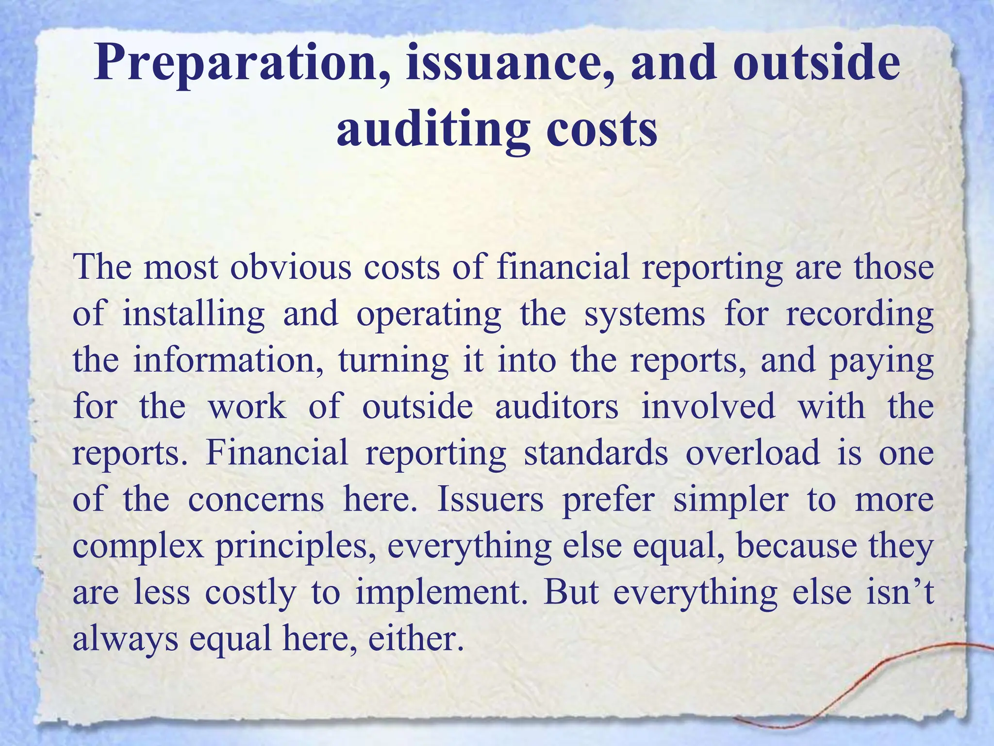 Preparation, issuance, and outside
auditing costs
The most obvious costs of financial reporting are those
of installing and operating the systems for recording
the information, turning it into the reports, and paying
for the work of outside auditors involved with the
reports. Financial reporting standards overload is one
of the concerns here. Issuers prefer simpler to more
complex principles, everything else equal, because they
are less costly to implement. But everything else isn’t
always equal here, either.
 