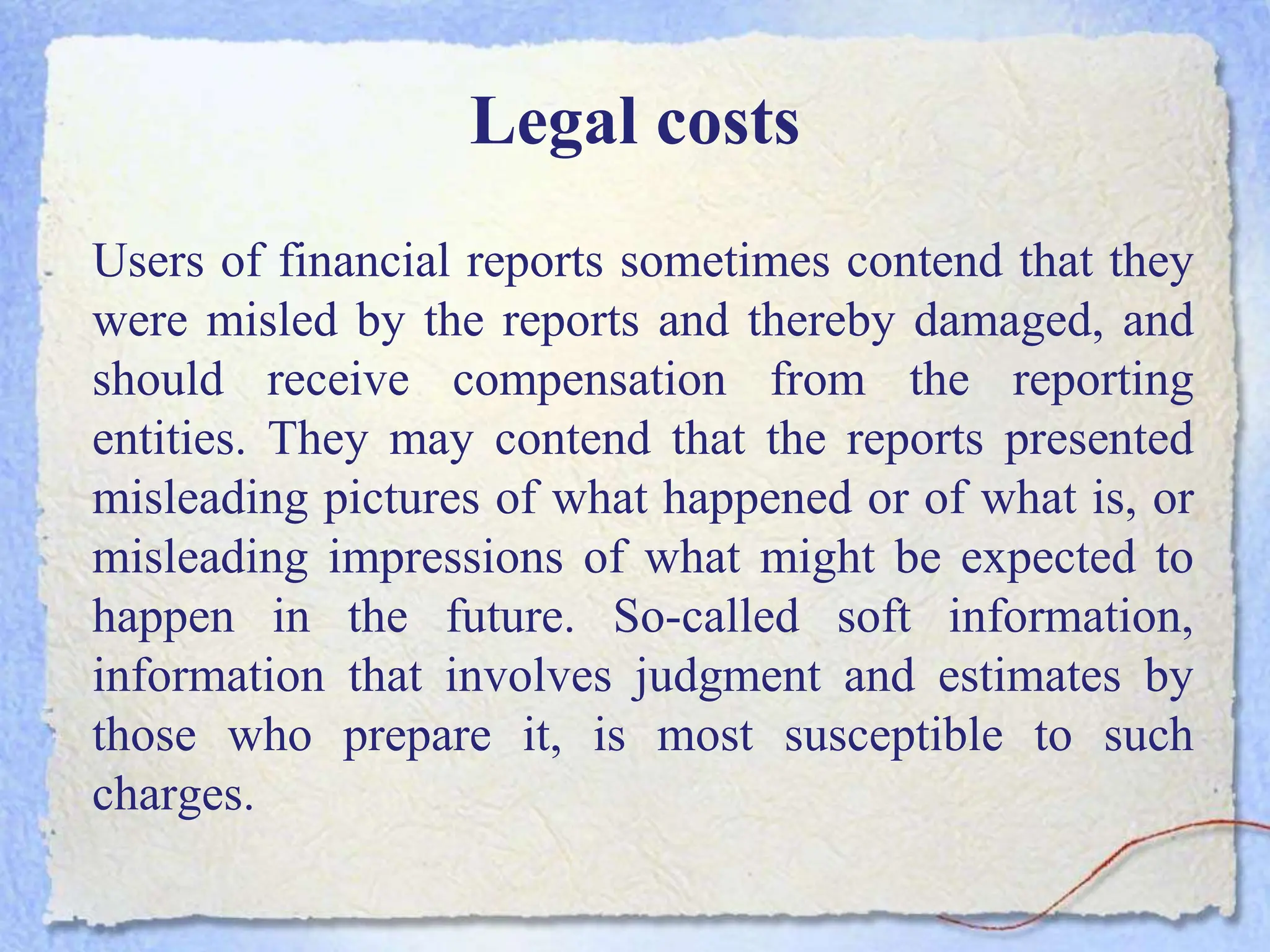 Legal costs
Users of financial reports sometimes contend that they
were misled by the reports and thereby damaged, and
should receive compensation from the reporting
entities. They may contend that the reports presented
misleading pictures of what happened or of what is, or
misleading impressions of what might be expected to
happen in the future. So-called soft information,
information that involves judgment and estimates by
those who prepare it, is most susceptible to such
charges.
 