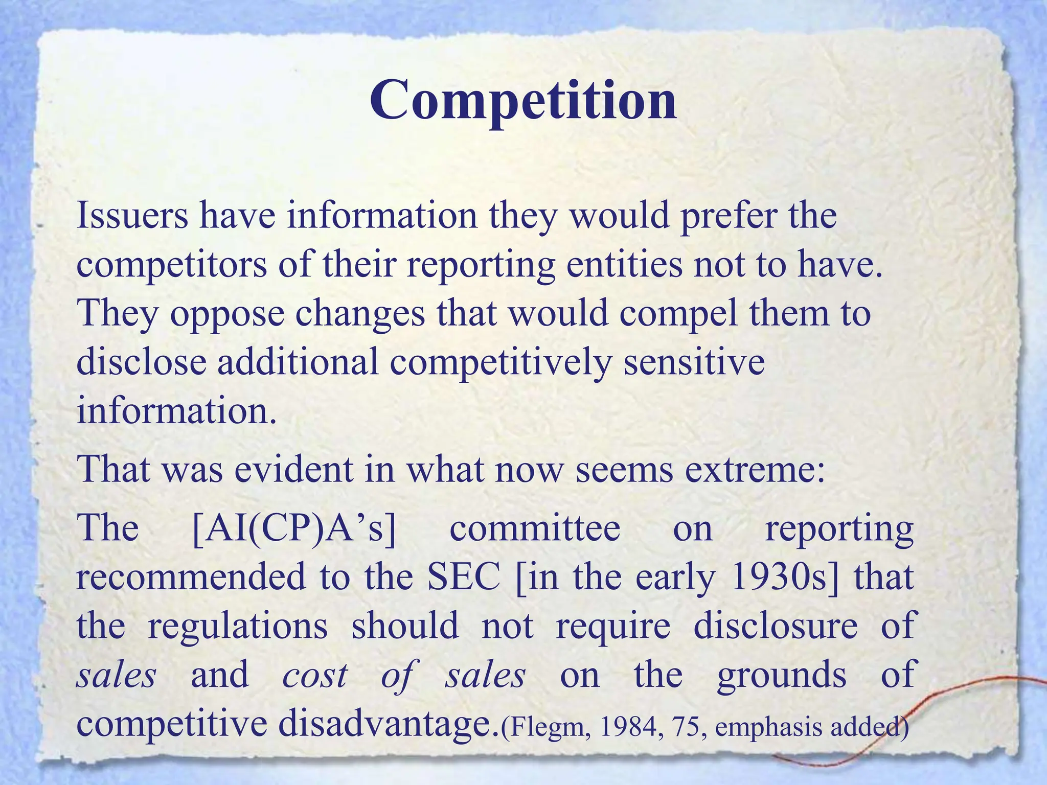 Competition
Issuers have information they would prefer the
competitors of their reporting entities not to have.
They oppose changes that would compel them to
disclose additional competitively sensitive
information.
That was evident in what now seems extreme:
The [AI(CP)A’s] committee on reporting
recommended to the SEC [in the early 1930s] that
the regulations should not require disclosure of
sales and cost of sales on the grounds of
competitive disadvantage.(Flegm, 1984, 75, emphasis added)
 