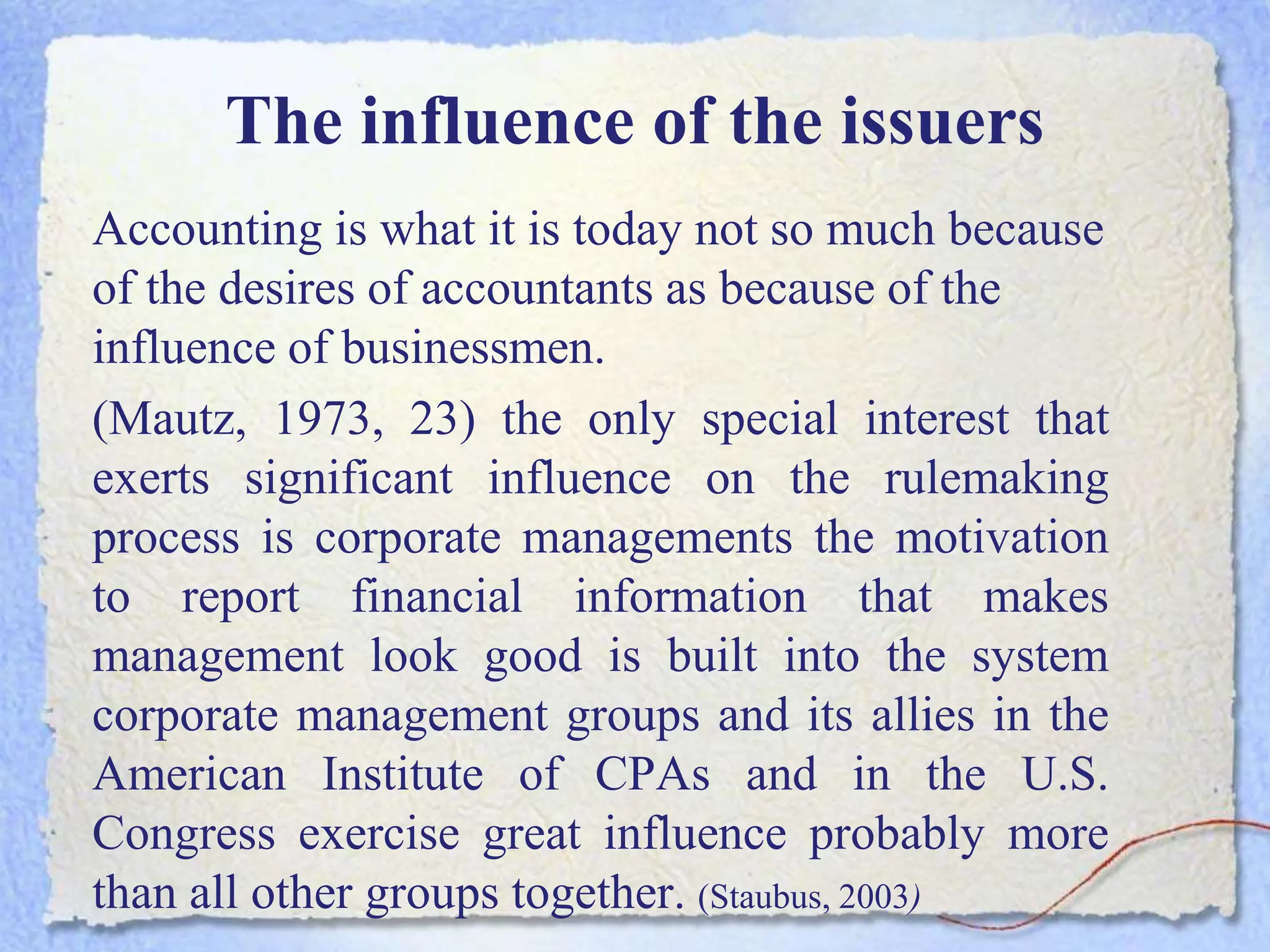 The influence of the issuers
Accounting is what it is today not so much because
of the desires of accountants as because of the
influence of businessmen.
(Mautz, 1973, 23) the only special interest that
exerts significant influence on the rulemaking
process is corporate managements the motivation
to report financial information that makes
management look good is built into the system
corporate management groups and its allies in the
American Institute of CPAs and in the U.S.
Congress exercise great influence probably more
than all other groups together. (Staubus, 2003)
 