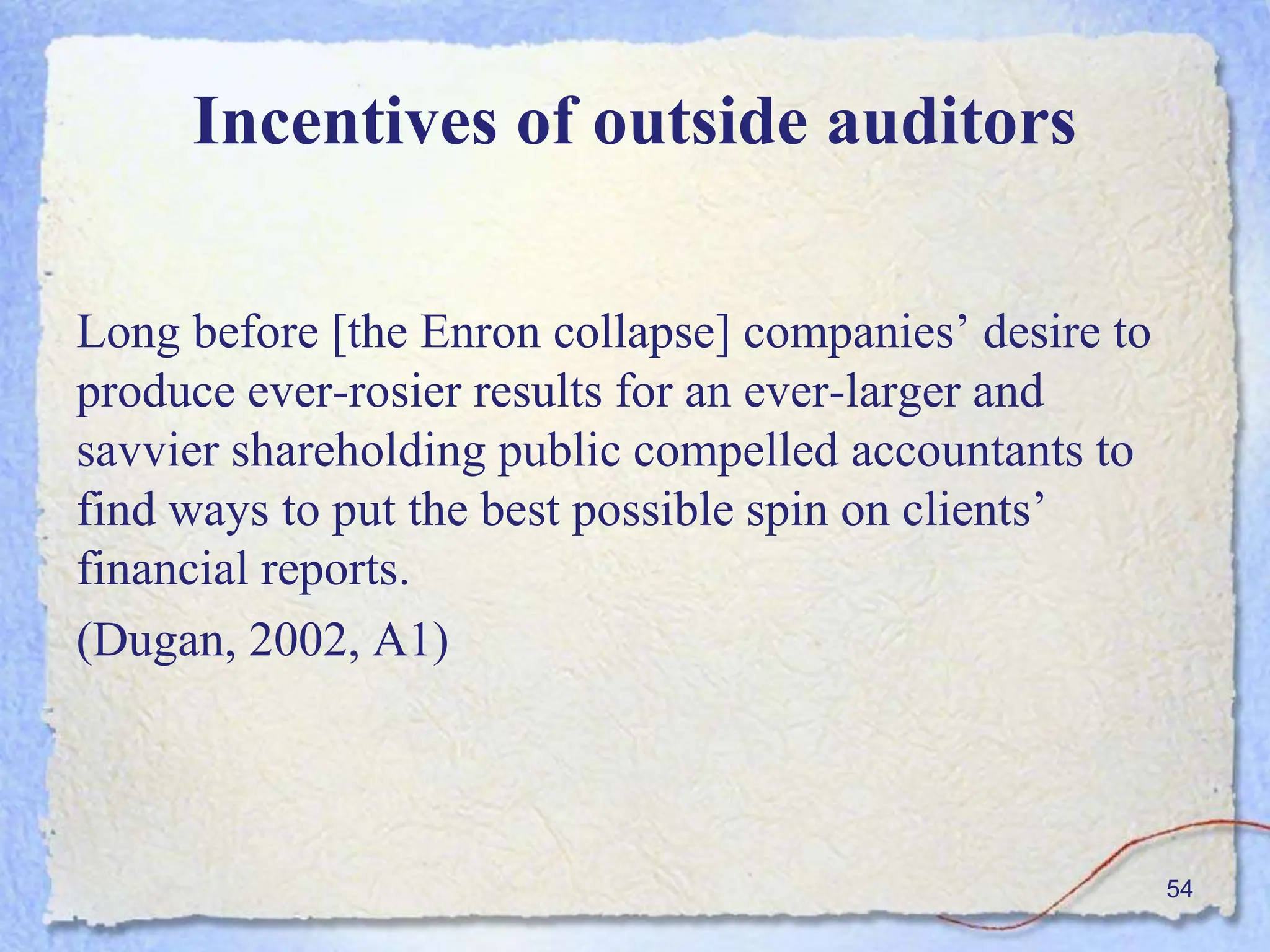 Incentives of outside auditors
Long before [the Enron collapse] companies’ desire to
produce ever-rosier results for an ever-larger and
savvier shareholding public compelled accountants to
find ways to put the best possible spin on clients’
financial reports.
(Dugan, 2002, A1)
54
 