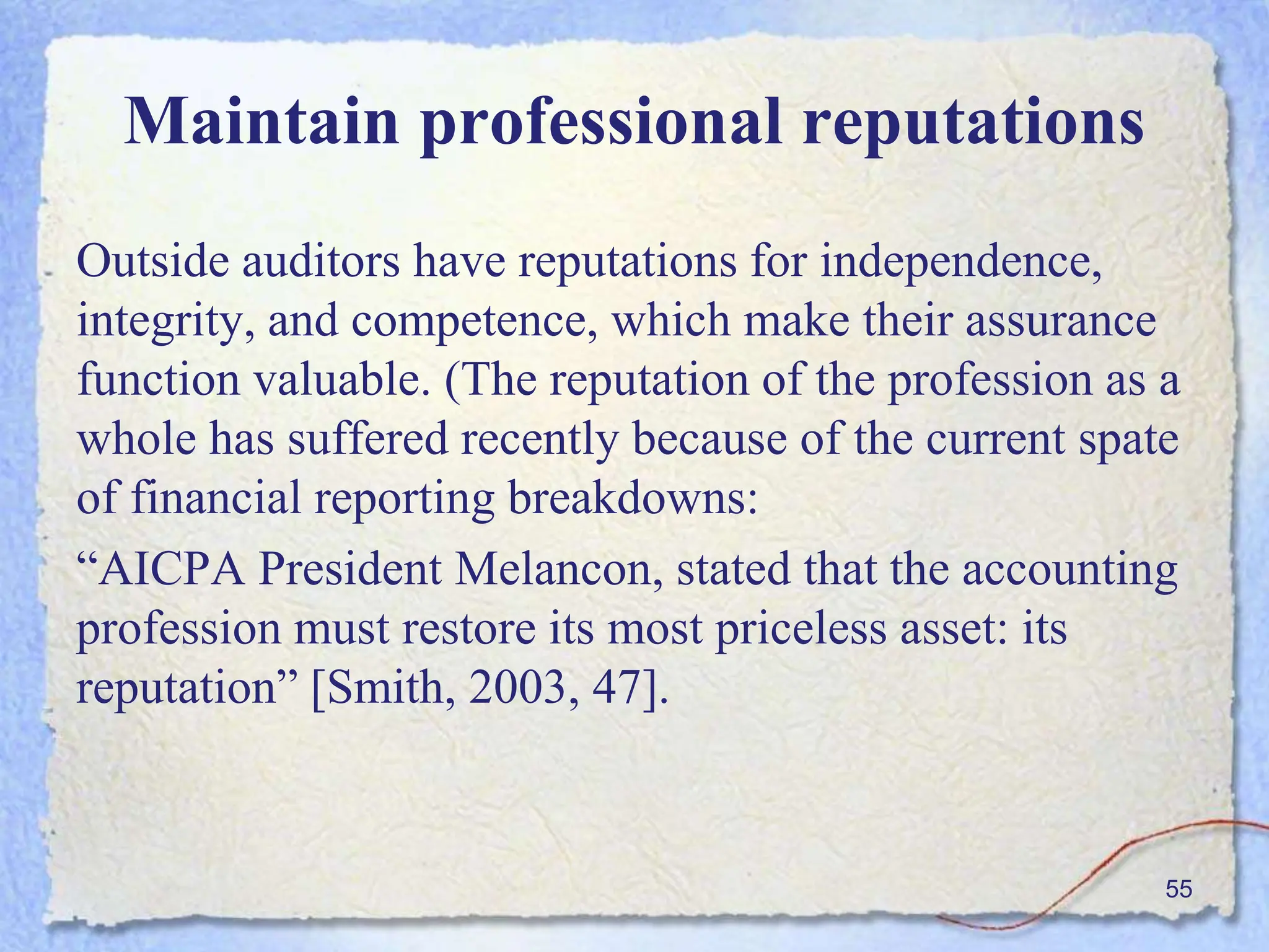 Maintain professional reputations
Outside auditors have reputations for independence,
integrity, and competence, which make their assurance
function valuable. (The reputation of the profession as a
whole has suffered recently because of the current spate
of financial reporting breakdowns:
“AICPA President Melancon, stated that the accounting
profession must restore its most priceless asset: its
reputation” [Smith, 2003, 47].
55
 