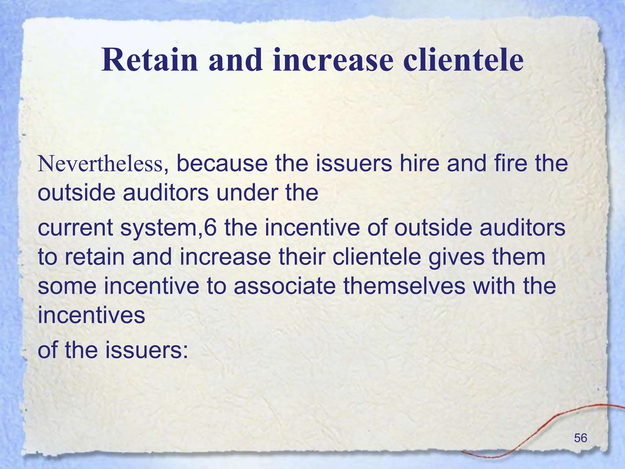 Retain and increase clientele
Nevertheless, because the issuers hire and fire the
outside auditors under the
current system,6 the incentive of outside auditors
to retain and increase their clientele gives them
some incentive to associate themselves with the
incentives
of the issuers:
56
 