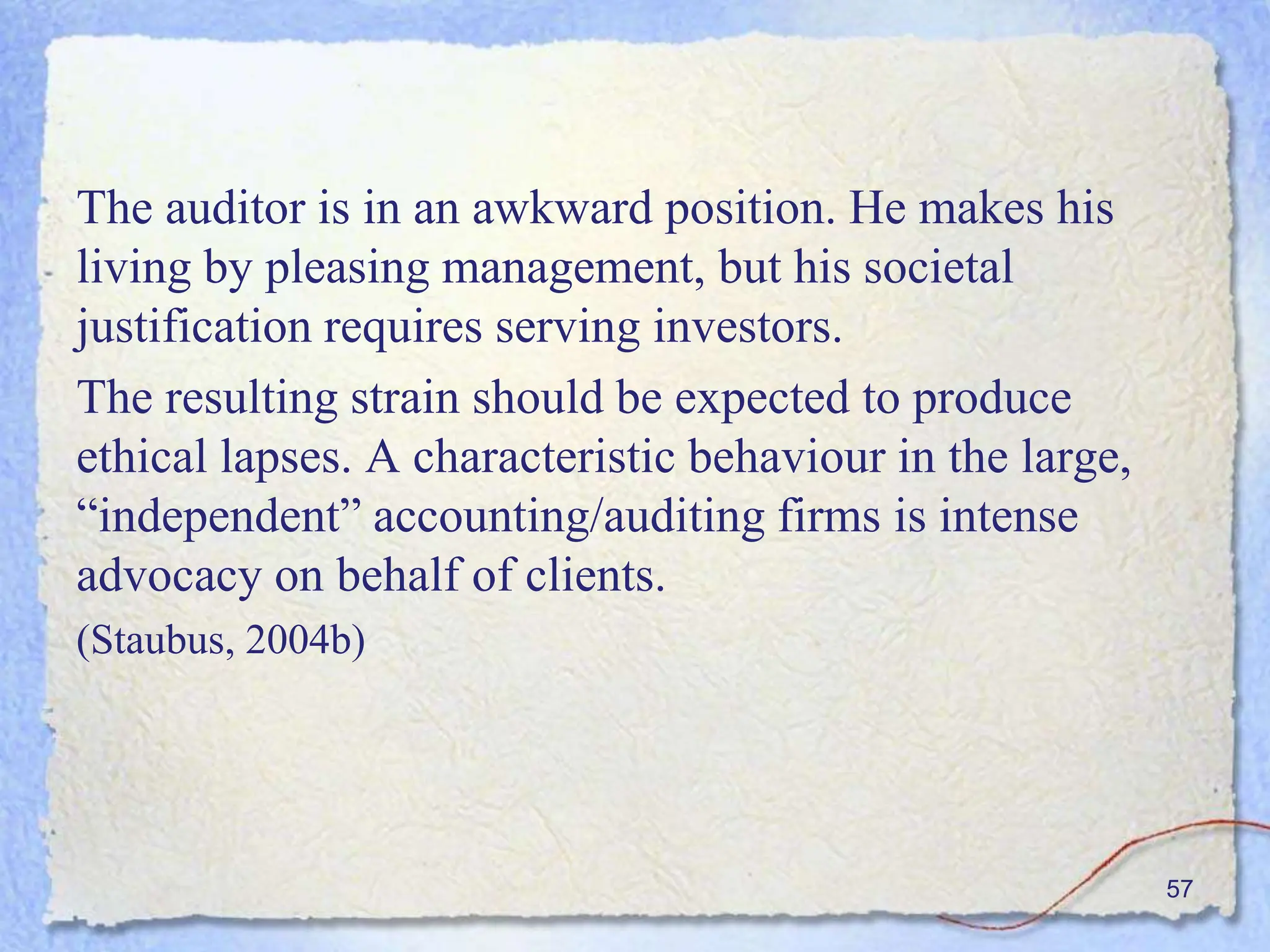 The auditor is in an awkward position. He makes his
living by pleasing management, but his societal
justification requires serving investors.
The resulting strain should be expected to produce
ethical lapses. A characteristic behaviour in the large,
“independent” accounting/auditing firms is intense
advocacy on behalf of clients.
(Staubus, 2004b)
57
 