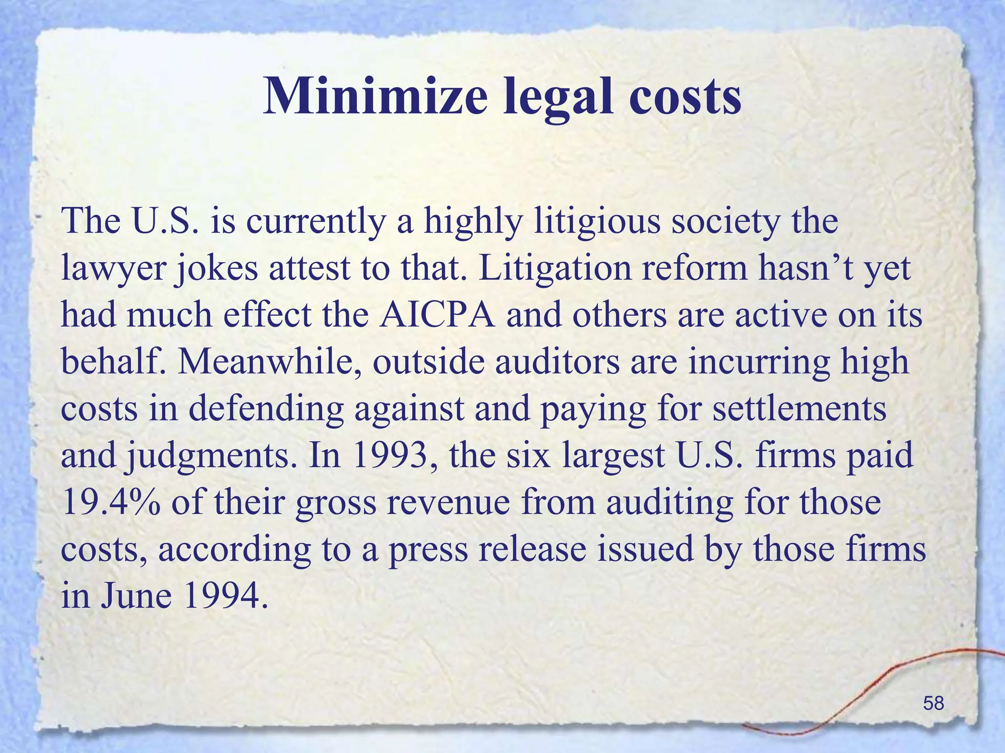 Minimize legal costs
The U.S. is currently a highly litigious society the
lawyer jokes attest to that. Litigation reform hasn’t yet
had much effect the AICPA and others are active on its
behalf. Meanwhile, outside auditors are incurring high
costs in defending against and paying for settlements
and judgments. In 1993, the six largest U.S. firms paid
19.4% of their gross revenue from auditing for those
costs, according to a press release issued by those firms
in June 1994.
58
 