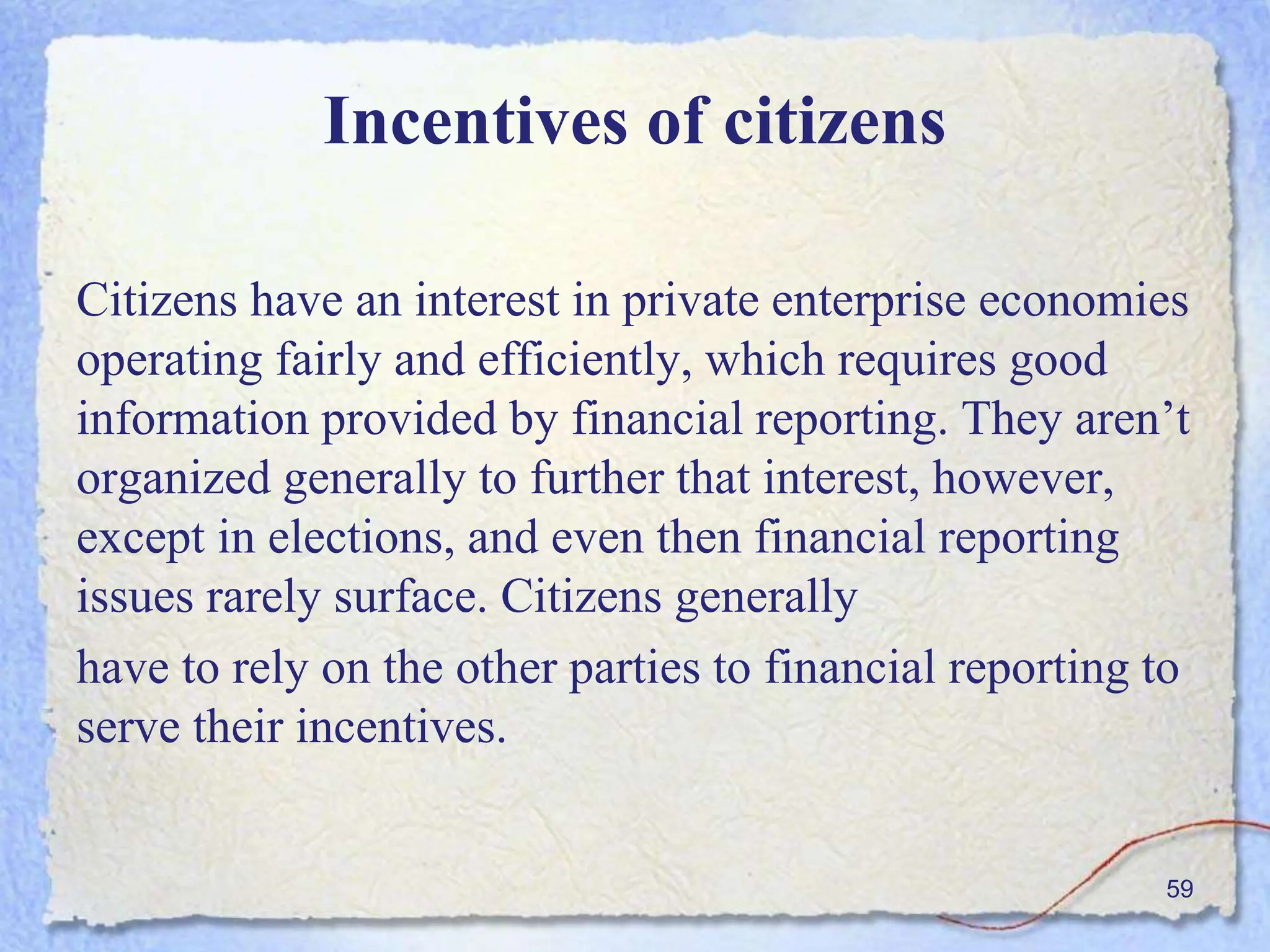 Incentives of citizens
Citizens have an interest in private enterprise economies
operating fairly and efficiently, which requires good
information provided by financial reporting. They aren’t
organized generally to further that interest, however,
except in elections, and even then financial reporting
issues rarely surface. Citizens generally
have to rely on the other parties to financial reporting to
serve their incentives.
59
 