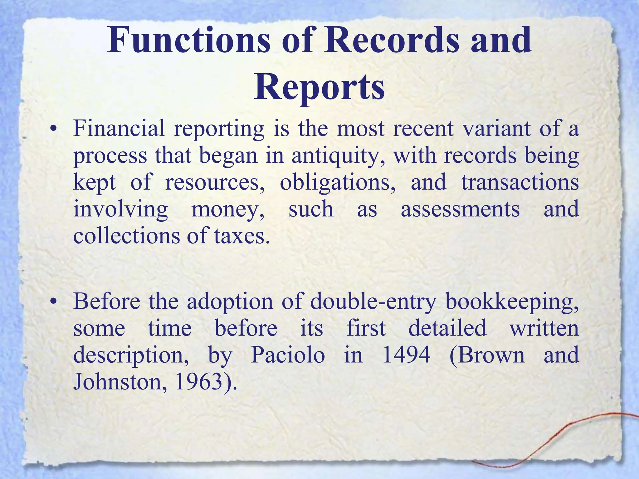 Functions of Records and
Reports
• Financial reporting is the most recent variant of a
process that began in antiquity, with records being
kept of resources, obligations, and transactions
involving money, such as assessments and
collections of taxes.
• Before the adoption of double-entry bookkeeping,
some time before its first detailed written
description, by Paciolo in 1494 (Brown and
Johnston, 1963).
 