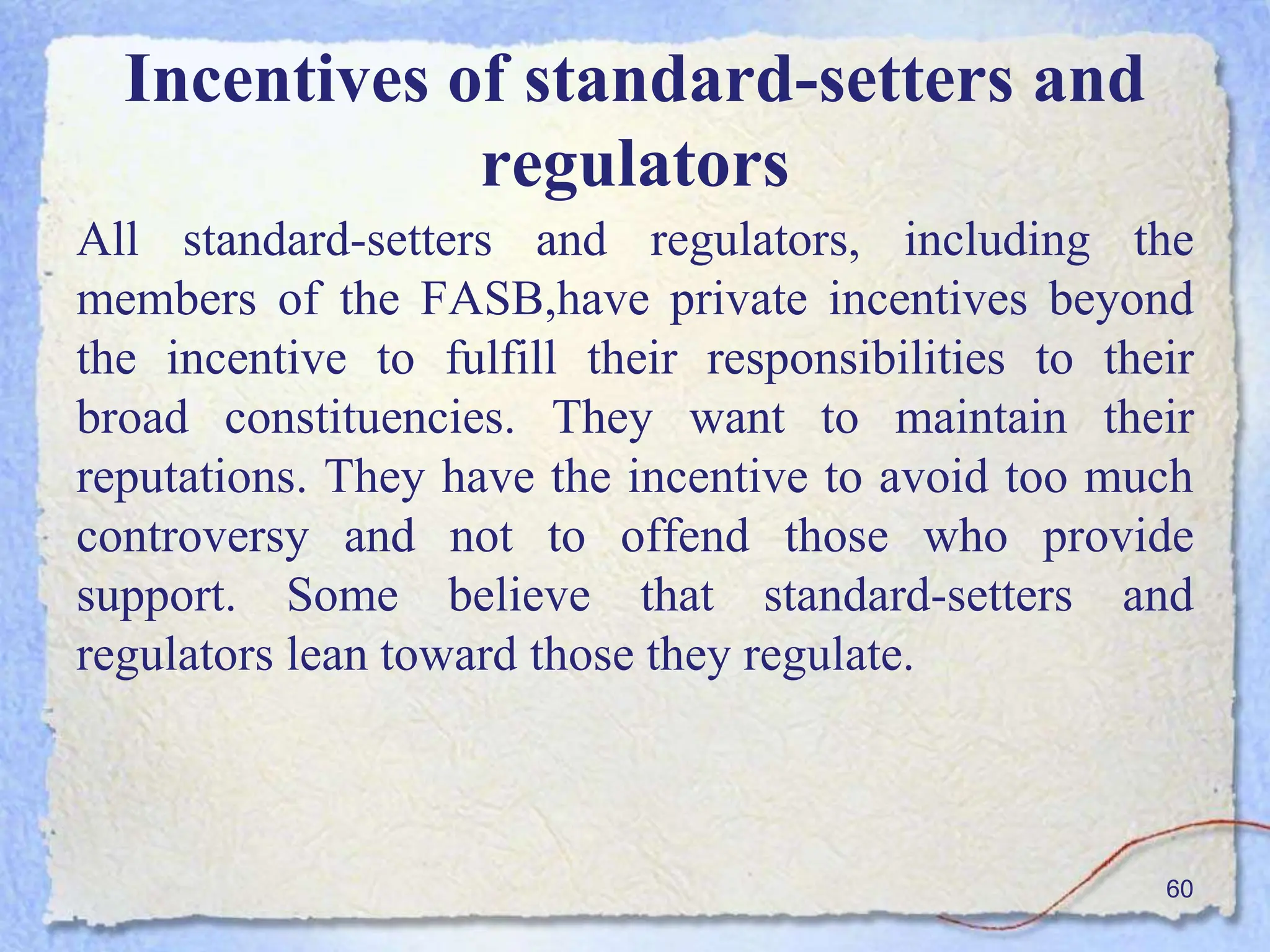 Incentives of standard-setters and
regulators
All standard-setters and regulators, including the
members of the FASB,have private incentives beyond
the incentive to fulfill their responsibilities to their
broad constituencies. They want to maintain their
reputations. They have the incentive to avoid too much
controversy and not to offend those who provide
support. Some believe that standard-setters and
regulators lean toward those they regulate.
60
 