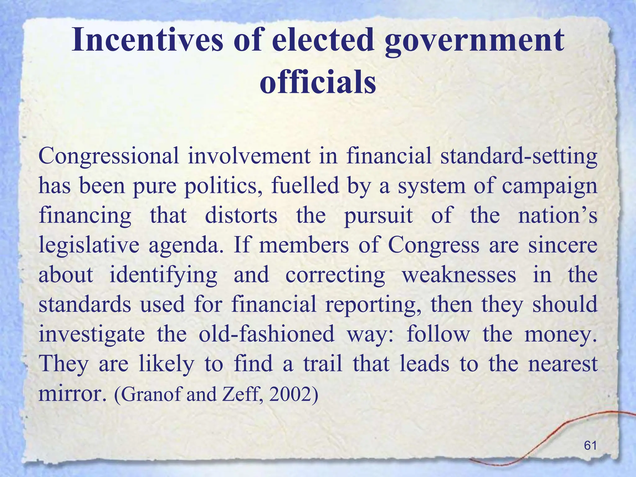 Incentives of elected government
officials
Congressional involvement in financial standard-setting
has been pure politics, fuelled by a system of campaign
financing that distorts the pursuit of the nation’s
legislative agenda. If members of Congress are sincere
about identifying and correcting weaknesses in the
standards used for financial reporting, then they should
investigate the old-fashioned way: follow the money.
They are likely to find a trail that leads to the nearest
mirror. (Granof and Zeff, 2002)
61
 