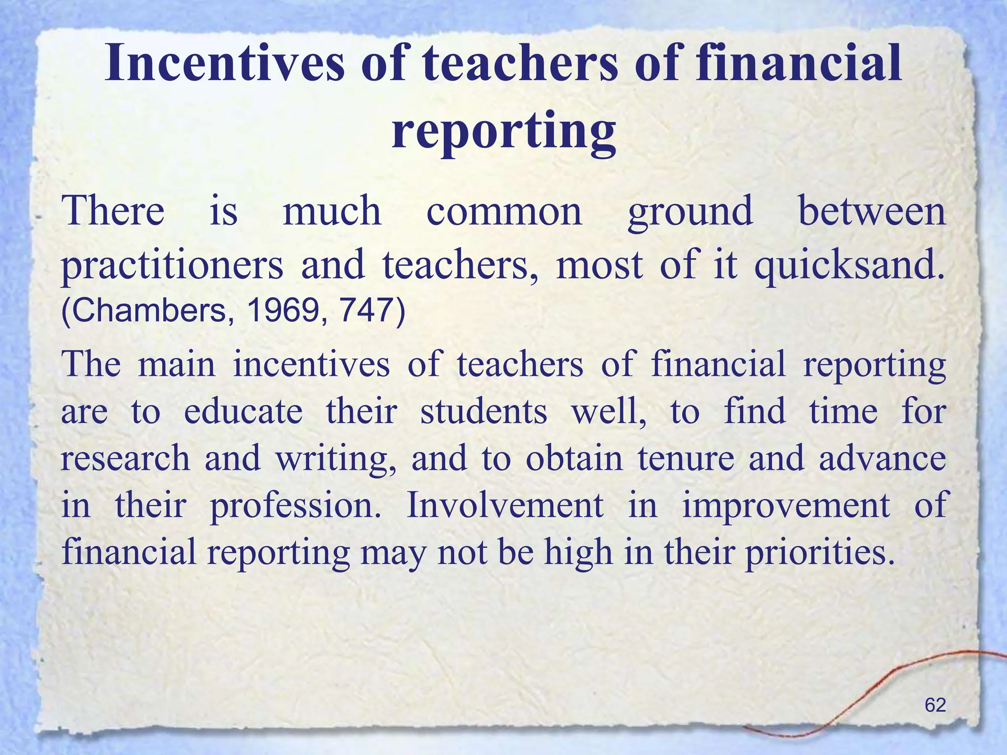 Incentives of teachers of financial
reporting
There is much common ground between
practitioners and teachers, most of it quicksand.
(Chambers, 1969, 747)
The main incentives of teachers of financial reporting
are to educate their students well, to find time for
research and writing, and to obtain tenure and advance
in their profession. Involvement in improvement of
financial reporting may not be high in their priorities.
62
 