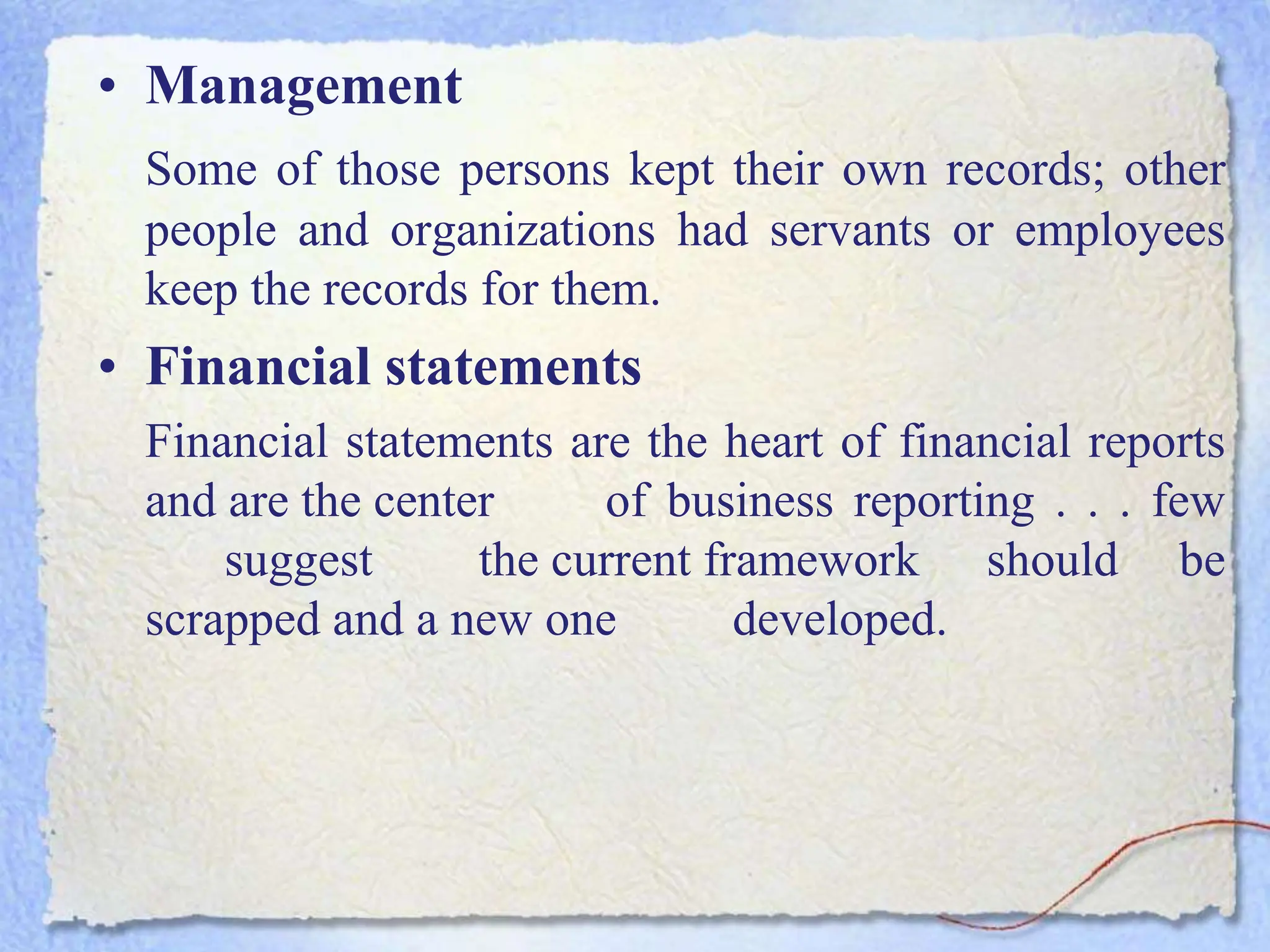 • Management
Some of those persons kept their own records; other
people and organizations had servants or employees
keep the records for them.
• Financial statements
Financial statements are the heart of financial reports
and are the center of business reporting . . . few
suggest the current framework should be
scrapped and a new one developed.
 