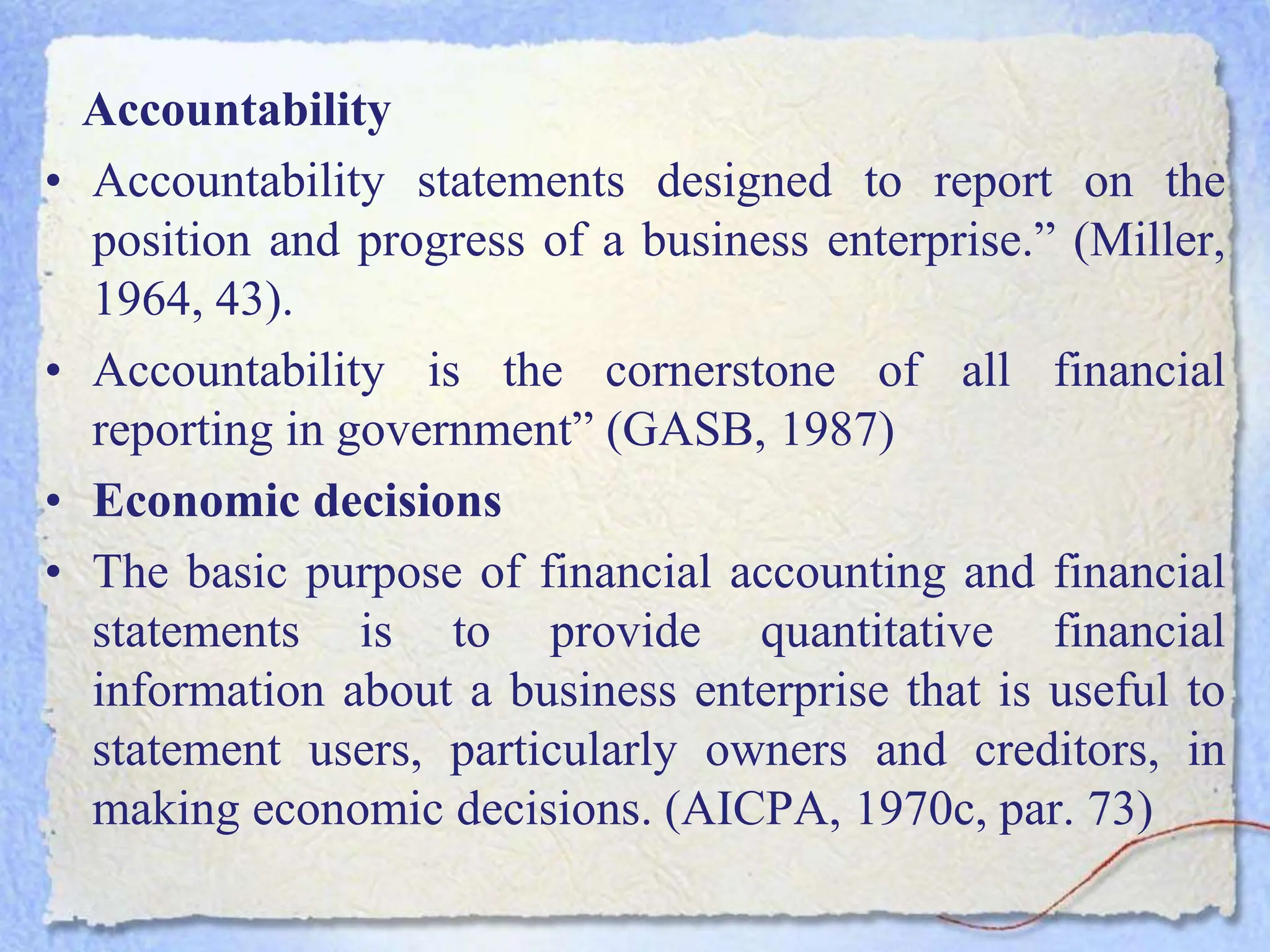 Accountability
• Accountability statements designed to report on the
position and progress of a business enterprise.” (Miller,
1964, 43).
• Accountability is the cornerstone of all financial
reporting in government” (GASB, 1987)
• Economic decisions
• The basic purpose of financial accounting and financial
statements is to provide quantitative financial
information about a business enterprise that is useful to
statement users, particularly owners and creditors, in
making economic decisions. (AICPA, 1970c, par. 73)
 
