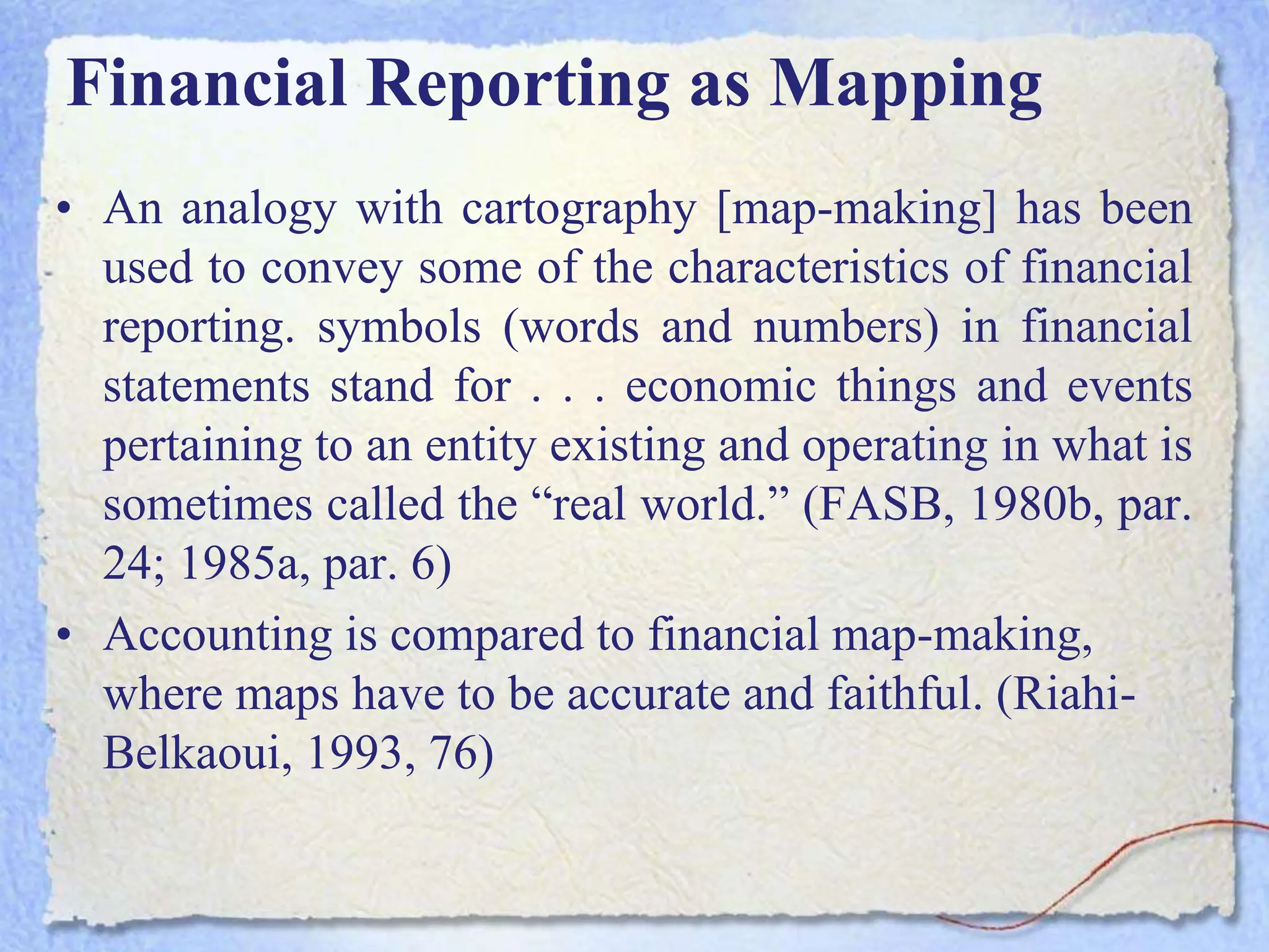 Financial Reporting as Mapping
• An analogy with cartography [map-making] has been
used to convey some of the characteristics of financial
reporting. symbols (words and numbers) in financial
statements stand for . . . economic things and events
pertaining to an entity existing and operating in what is
sometimes called the “real world.” (FASB, 1980b, par.
24; 1985a, par. 6)
• Accounting is compared to financial map-making,
where maps have to be accurate and faithful. (Riahi-
Belkaoui, 1993, 76)
 